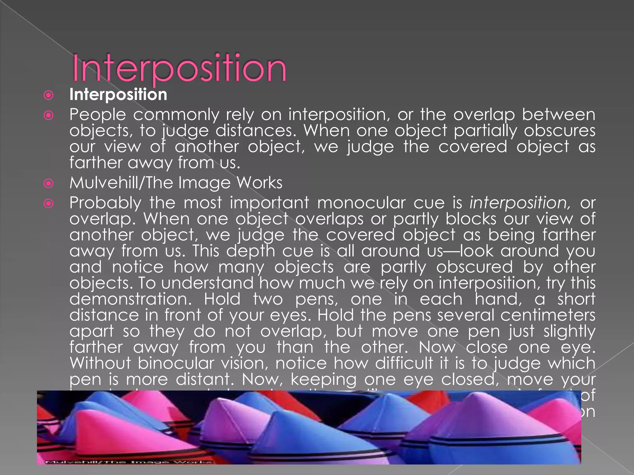  Interposition
 People commonly rely on interposition, or the overlap between
  objects, to judge distances. When one object partially obscures
  our view of another object, we judge the covered object as
  farther away from us.
 Mulvehill/The Image Works
 Probably the most important monocular cue is interposition, or
  overlap. When one object overlaps or partly blocks our view of
  another object, we judge the covered object as being farther
  away from us. This depth cue is all around us—look around you
  and notice how many objects are partly obscured by other
  objects. To understand how much we rely on interposition, try this
  demonstration. Hold two pens, one in each hand, a short
  distance in front of your eyes. Hold the pens several centimeters
  apart so they do not overlap, but move one pen just slightly
  farther away from you than the other. Now close one eye.
  Without binocular vision, notice how difficult it is to judge which
  pen is more distant. Now, keeping one eye closed, move your
  hands closer and closer together until one pen moves in front of
  the other. Notice how interposition makes depth perception
  much easier.
 