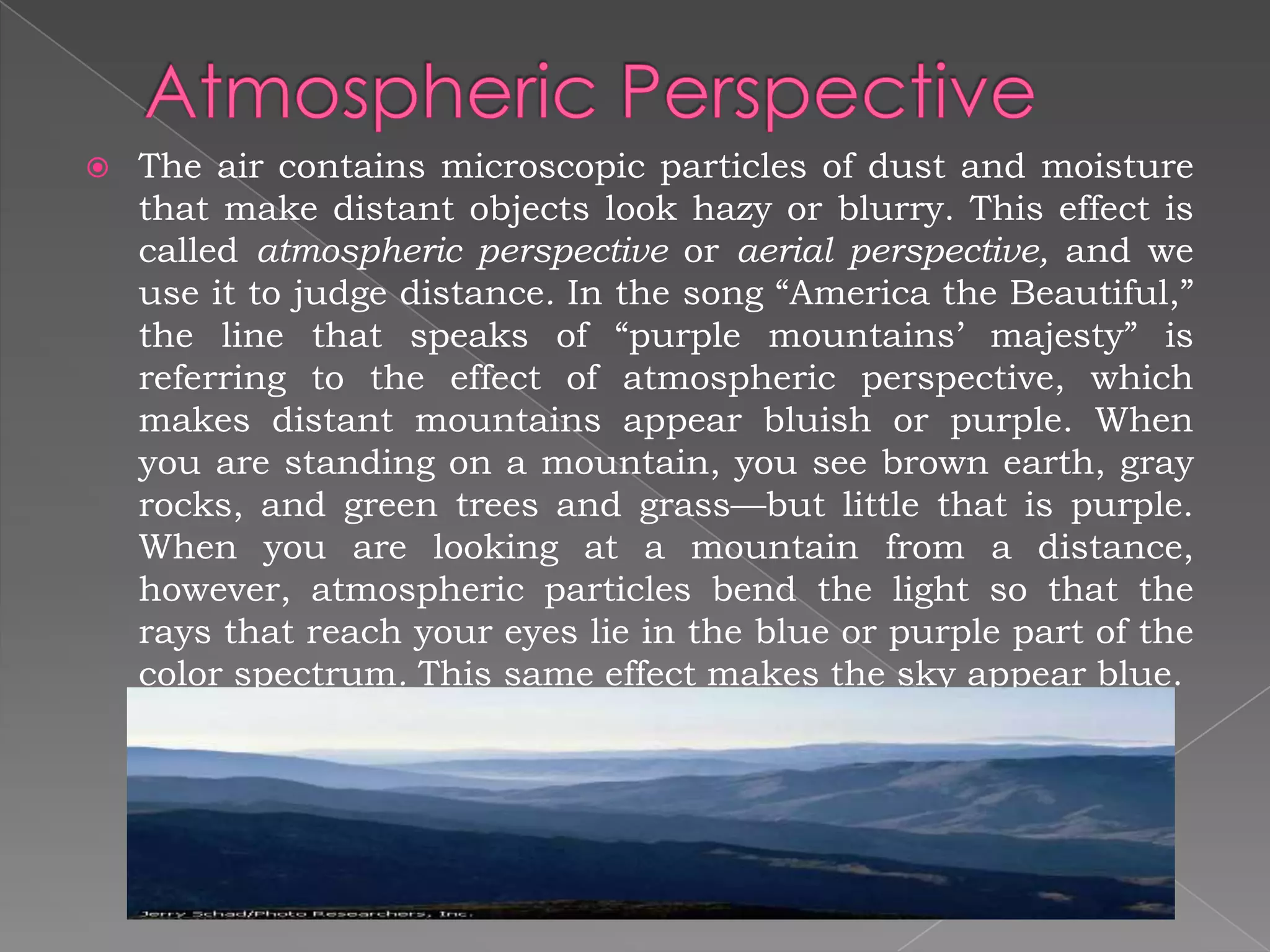    The air contains microscopic particles of dust and moisture
    that make distant objects look hazy or blurry. This effect is
    called atmospheric perspective or aerial perspective, and we
    use it to judge distance. In the song “America the Beautiful,”
    the line that speaks of “purple mountains’ majesty” is
    referring to the effect of atmospheric perspective, which
    makes distant mountains appear bluish or purple. When
    you are standing on a mountain, you see brown earth, gray
    rocks, and green trees and grass—but little that is purple.
    When you are looking at a mountain from a distance,
    however, atmospheric particles bend the light so that the
    rays that reach your eyes lie in the blue or purple part of the
    color spectrum. This same effect makes the sky appear blue.
 