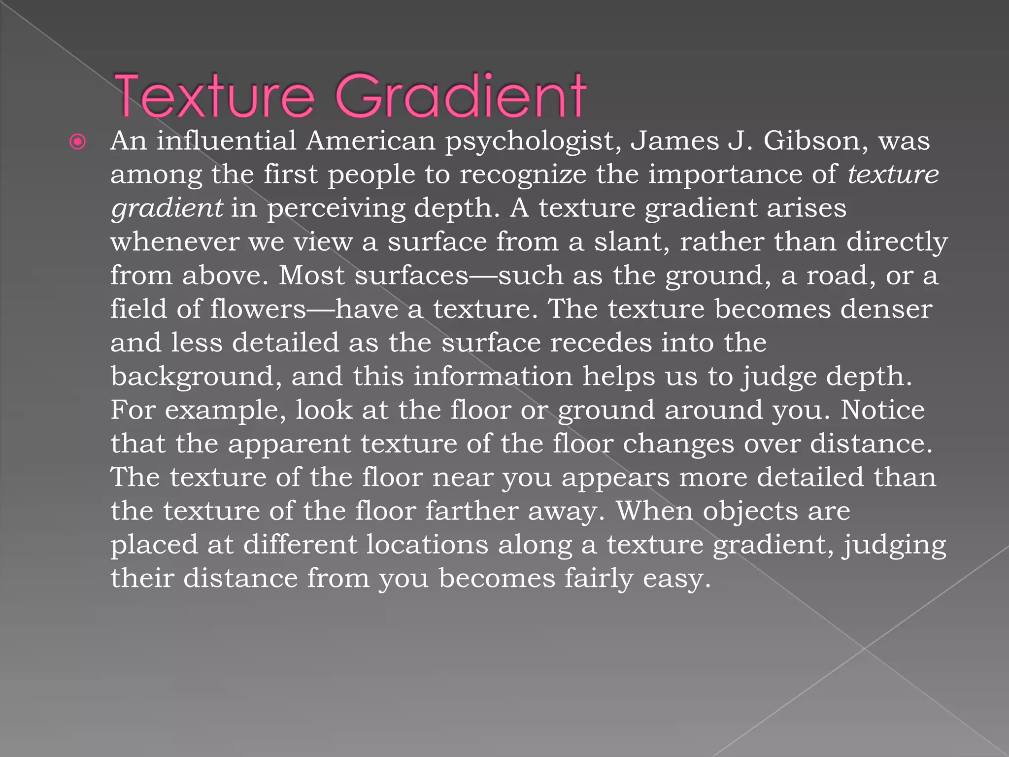    An influential American psychologist, James J. Gibson, was
    among the first people to recognize the importance of texture
    gradient in perceiving depth. A texture gradient arises
    whenever we view a surface from a slant, rather than directly
    from above. Most surfaces—such as the ground, a road, or a
    field of flowers—have a texture. The texture becomes denser
    and less detailed as the surface recedes into the
    background, and this information helps us to judge depth.
    For example, look at the floor or ground around you. Notice
    that the apparent texture of the floor changes over distance.
    The texture of the floor near you appears more detailed than
    the texture of the floor farther away. When objects are
    placed at different locations along a texture gradient, judging
    their distance from you becomes fairly easy.
 