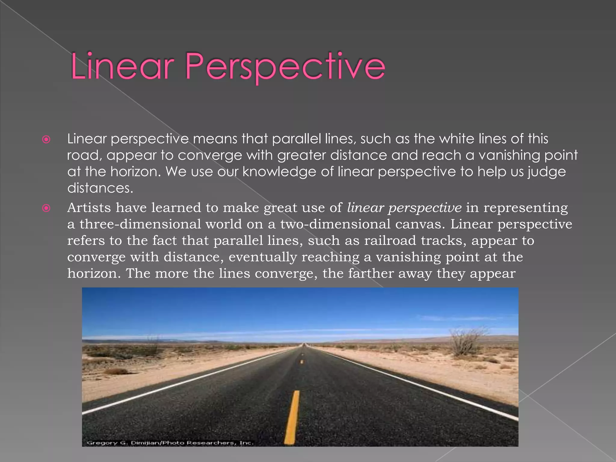    Linear perspective means that parallel lines, such as the white lines of this
    road, appear to converge with greater distance and reach a vanishing point
    at the horizon. We use our knowledge of linear perspective to help us judge
    distances.
   Artists have learned to make great use of linear perspective in representing
    a three-dimensional world on a two-dimensional canvas. Linear perspective
    refers to the fact that parallel lines, such as railroad tracks, appear to
    converge with distance, eventually reaching a vanishing point at the
    horizon. The more the lines converge, the farther away they appear
 