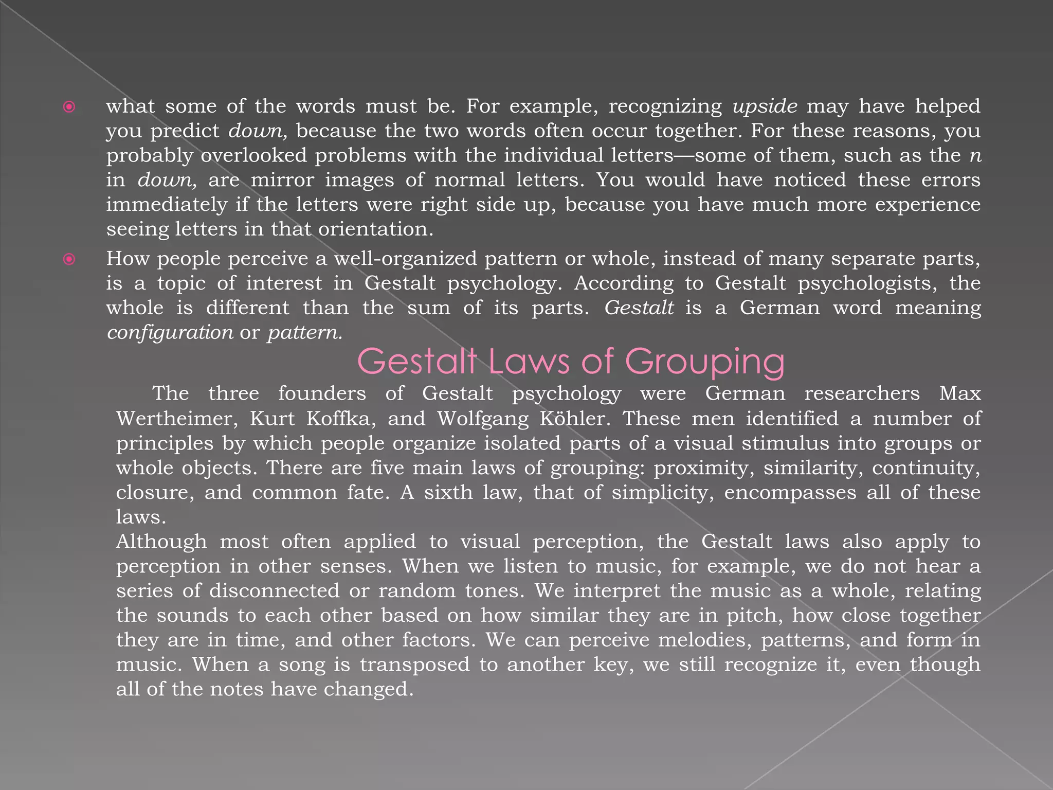    what some of the words must be. For example, recognizing upside may have helped
    you predict down, because the two words often occur together. For these reasons, you
    probably overlooked problems with the individual letters—some of them, such as the n
    in down, are mirror images of normal letters. You would have noticed these errors
    immediately if the letters were right side up, because you have much more experience
    seeing letters in that orientation.
   How people perceive a well-organized pattern or whole, instead of many separate parts,
    is a topic of interest in Gestalt psychology. According to Gestalt psychologists, the
    whole is different than the sum of its parts. Gestalt is a German word meaning
    configuration or pattern.
                            Gestalt Laws of Grouping
        The three founders of Gestalt psychology were German researchers Max
    Wertheimer, Kurt Koffka, and Wolfgang Köhler. These men identified a number of
    principles by which people organize isolated parts of a visual stimulus into groups or
    whole objects. There are five main laws of grouping: proximity, similarity, continuity,
    closure, and common fate. A sixth law, that of simplicity, encompasses all of these
    laws.
    Although most often applied to visual perception, the Gestalt laws also apply to
    perception in other senses. When we listen to music, for example, we do not hear a
    series of disconnected or random tones. We interpret the music as a whole, relating
    the sounds to each other based on how similar they are in pitch, how close together
    they are in time, and other factors. We can perceive melodies, patterns, and form in
    music. When a song is transposed to another key, we still recognize it, even though
    all of the notes have changed.
 