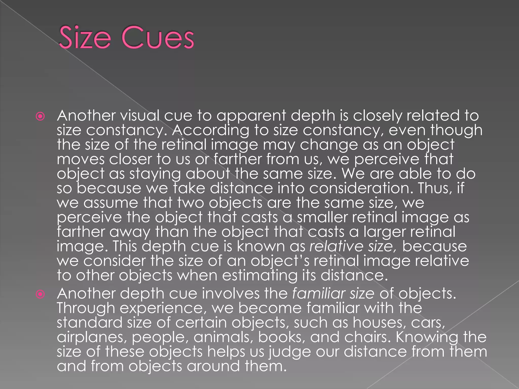  Another visual cue to apparent depth is closely related to
  size constancy. According to size constancy, even though
  the size of the retinal image may change as an object
  moves closer to us or farther from us, we perceive that
  object as staying about the same size. We are able to do
  so because we take distance into consideration. Thus, if
  we assume that two objects are the same size, we
  perceive the object that casts a smaller retinal image as
  farther away than the object that casts a larger retinal
  image. This depth cue is known as relative size, because
  we consider the size of an object’s retinal image relative
  to other objects when estimating its distance.
 Another depth cue involves the familiar size of objects.
  Through experience, we become familiar with the
  standard size of certain objects, such as houses, cars,
  airplanes, people, animals, books, and chairs. Knowing the
  size of these objects helps us judge our distance from them
  and from objects around them.
 