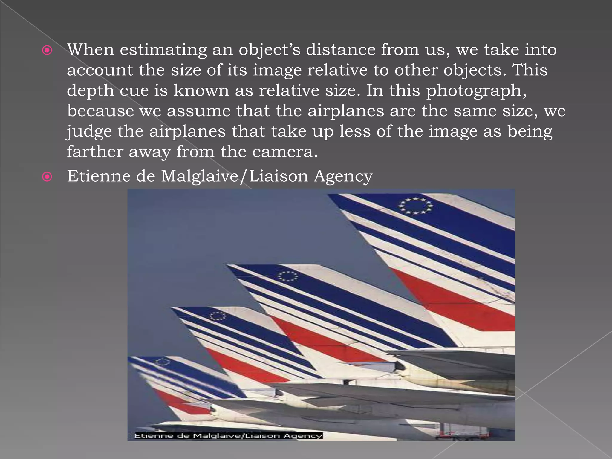    When estimating an object’s distance from us, we take into
    account the size of its image relative to other objects. This
    depth cue is known as relative size. In this photograph,
    because we assume that the airplanes are the same size, we
    judge the airplanes that take up less of the image as being
    farther away from the camera.
   Etienne de Malglaive/Liaison Agency
 