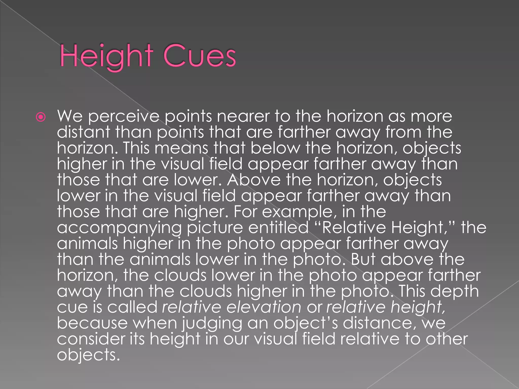    We perceive points nearer to the horizon as more
    distant than points that are farther away from the
    horizon. This means that below the horizon, objects
    higher in the visual field appear farther away than
    those that are lower. Above the horizon, objects
    lower in the visual field appear farther away than
    those that are higher. For example, in the
    accompanying picture entitled “Relative Height,” the
    animals higher in the photo appear farther away
    than the animals lower in the photo. But above the
    horizon, the clouds lower in the photo appear farther
    away than the clouds higher in the photo. This depth
    cue is called relative elevation or relative height,
    because when judging an object’s distance, we
    consider its height in our visual field relative to other
    objects.
 