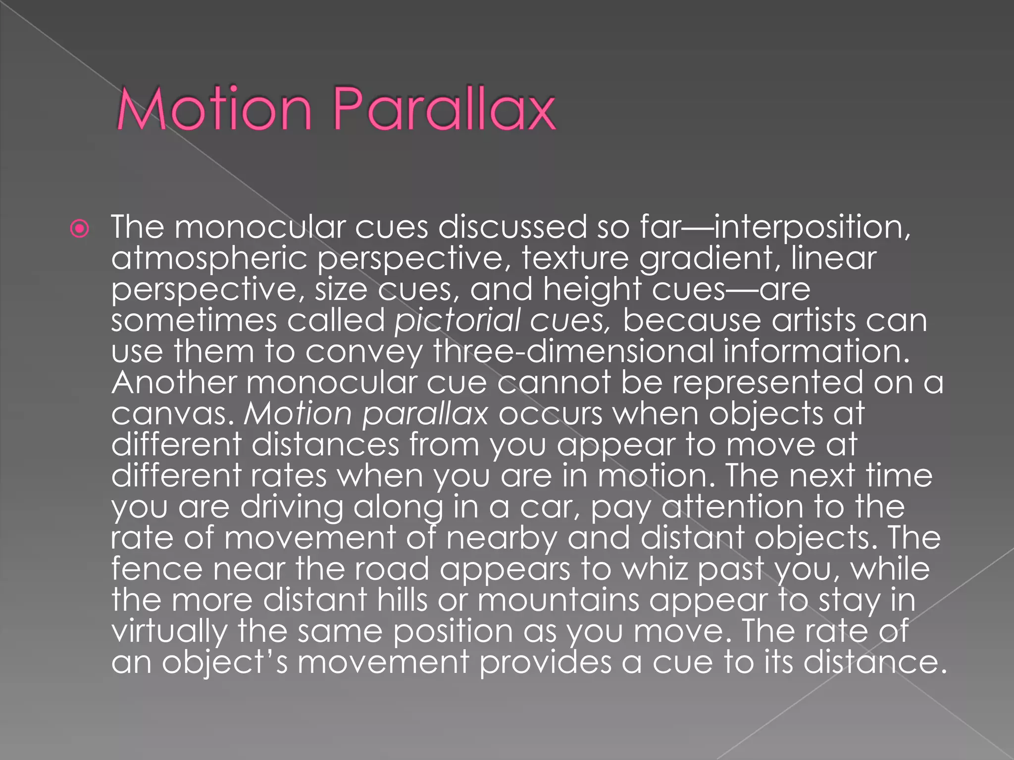    The monocular cues discussed so far—interposition,
    atmospheric perspective, texture gradient, linear
    perspective, size cues, and height cues—are
    sometimes called pictorial cues, because artists can
    use them to convey three-dimensional information.
    Another monocular cue cannot be represented on a
    canvas. Motion parallax occurs when objects at
    different distances from you appear to move at
    different rates when you are in motion. The next time
    you are driving along in a car, pay attention to the
    rate of movement of nearby and distant objects. The
    fence near the road appears to whiz past you, while
    the more distant hills or mountains appear to stay in
    virtually the same position as you move. The rate of
    an object’s movement provides a cue to its distance.
 