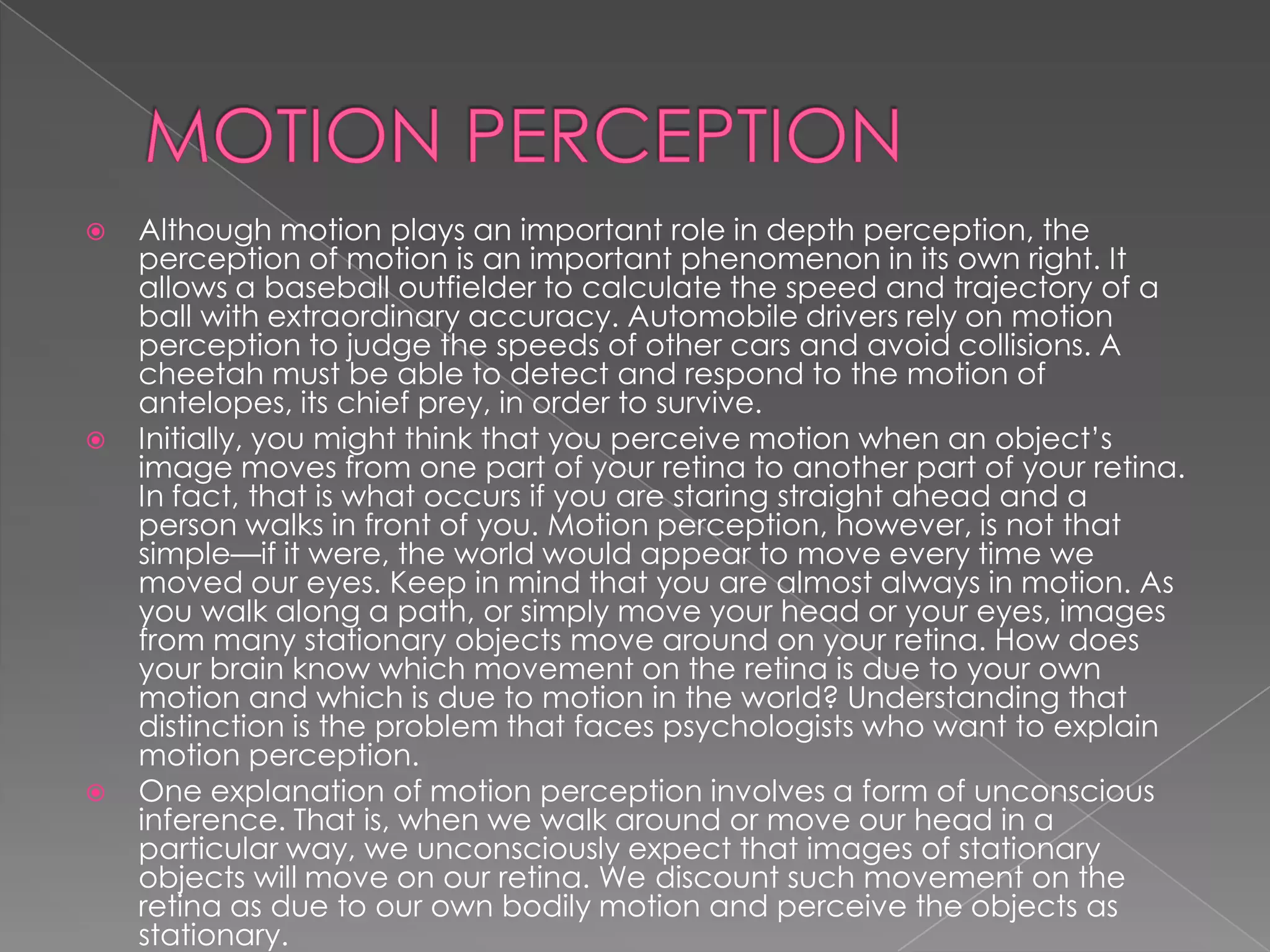    Although motion plays an important role in depth perception, the
    perception of motion is an important phenomenon in its own right. It
    allows a baseball outfielder to calculate the speed and trajectory of a
    ball with extraordinary accuracy. Automobile drivers rely on motion
    perception to judge the speeds of other cars and avoid collisions. A
    cheetah must be able to detect and respond to the motion of
    antelopes, its chief prey, in order to survive.
   Initially, you might think that you perceive motion when an object’s
    image moves from one part of your retina to another part of your retina.
    In fact, that is what occurs if you are staring straight ahead and a
    person walks in front of you. Motion perception, however, is not that
    simple—if it were, the world would appear to move every time we
    moved our eyes. Keep in mind that you are almost always in motion. As
    you walk along a path, or simply move your head or your eyes, images
    from many stationary objects move around on your retina. How does
    your brain know which movement on the retina is due to your own
    motion and which is due to motion in the world? Understanding that
    distinction is the problem that faces psychologists who want to explain
    motion perception.
   One explanation of motion perception involves a form of unconscious
    inference. That is, when we walk around or move our head in a
    particular way, we unconsciously expect that images of stationary
    objects will move on our retina. We discount such movement on the
    retina as due to our own bodily motion and perceive the objects as
    stationary.
 