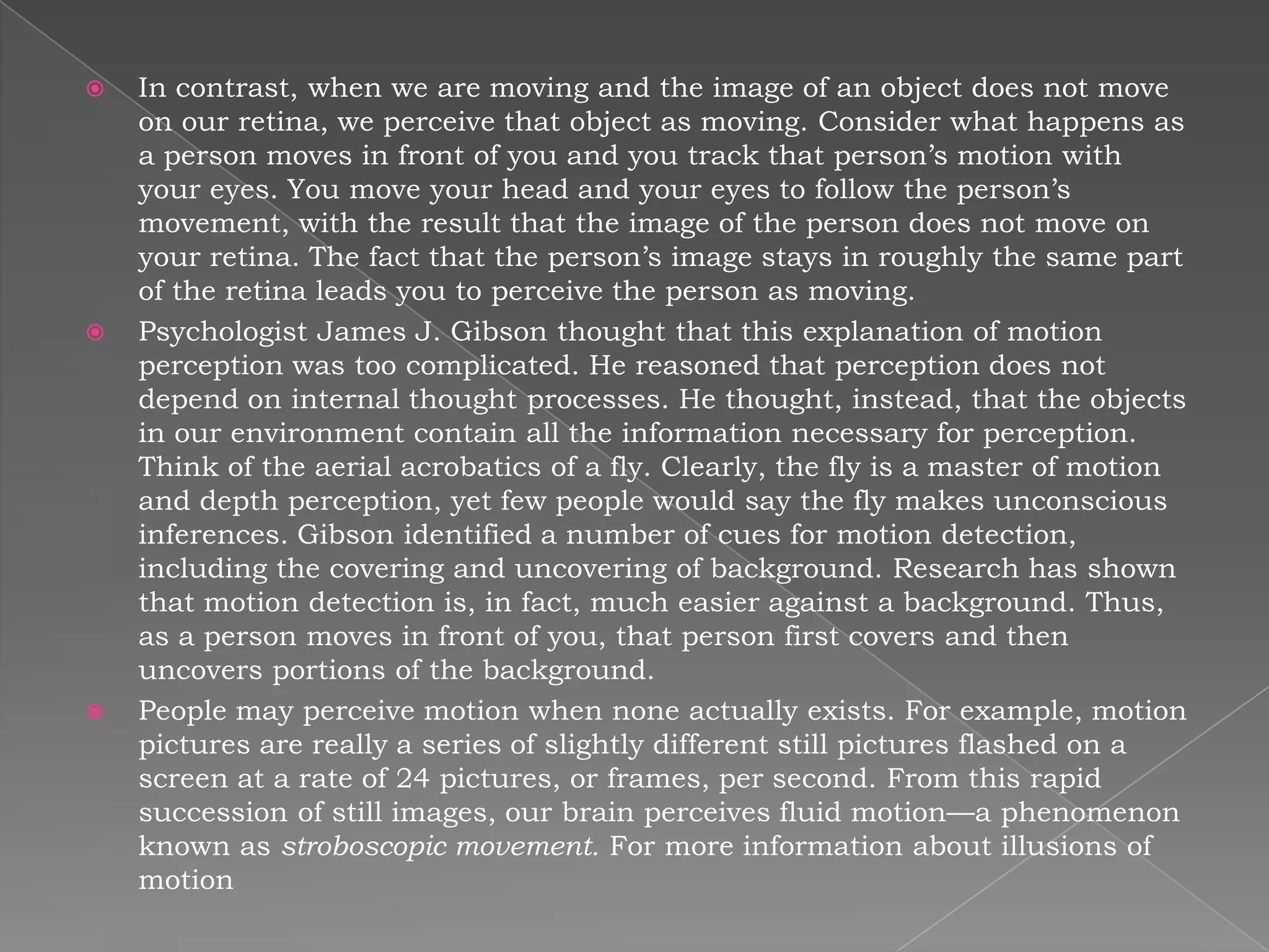    In contrast, when we are moving and the image of an object does not move
    on our retina, we perceive that object as moving. Consider what happens as
    a person moves in front of you and you track that person’s motion with
    your eyes. You move your head and your eyes to follow the person’s
    movement, with the result that the image of the person does not move on
    your retina. The fact that the person’s image stays in roughly the same part
    of the retina leads you to perceive the person as moving.
   Psychologist James J. Gibson thought that this explanation of motion
    perception was too complicated. He reasoned that perception does not
    depend on internal thought processes. He thought, instead, that the objects
    in our environment contain all the information necessary for perception.
    Think of the aerial acrobatics of a fly. Clearly, the fly is a master of motion
    and depth perception, yet few people would say the fly makes unconscious
    inferences. Gibson identified a number of cues for motion detection,
    including the covering and uncovering of background. Research has shown
    that motion detection is, in fact, much easier against a background. Thus,
    as a person moves in front of you, that person first covers and then
    uncovers portions of the background.
   People may perceive motion when none actually exists. For example, motion
    pictures are really a series of slightly different still pictures flashed on a
    screen at a rate of 24 pictures, or frames, per second. From this rapid
    succession of still images, our brain perceives fluid motion—a phenomenon
    known as stroboscopic movement. For more information about illusions of
    motion
 