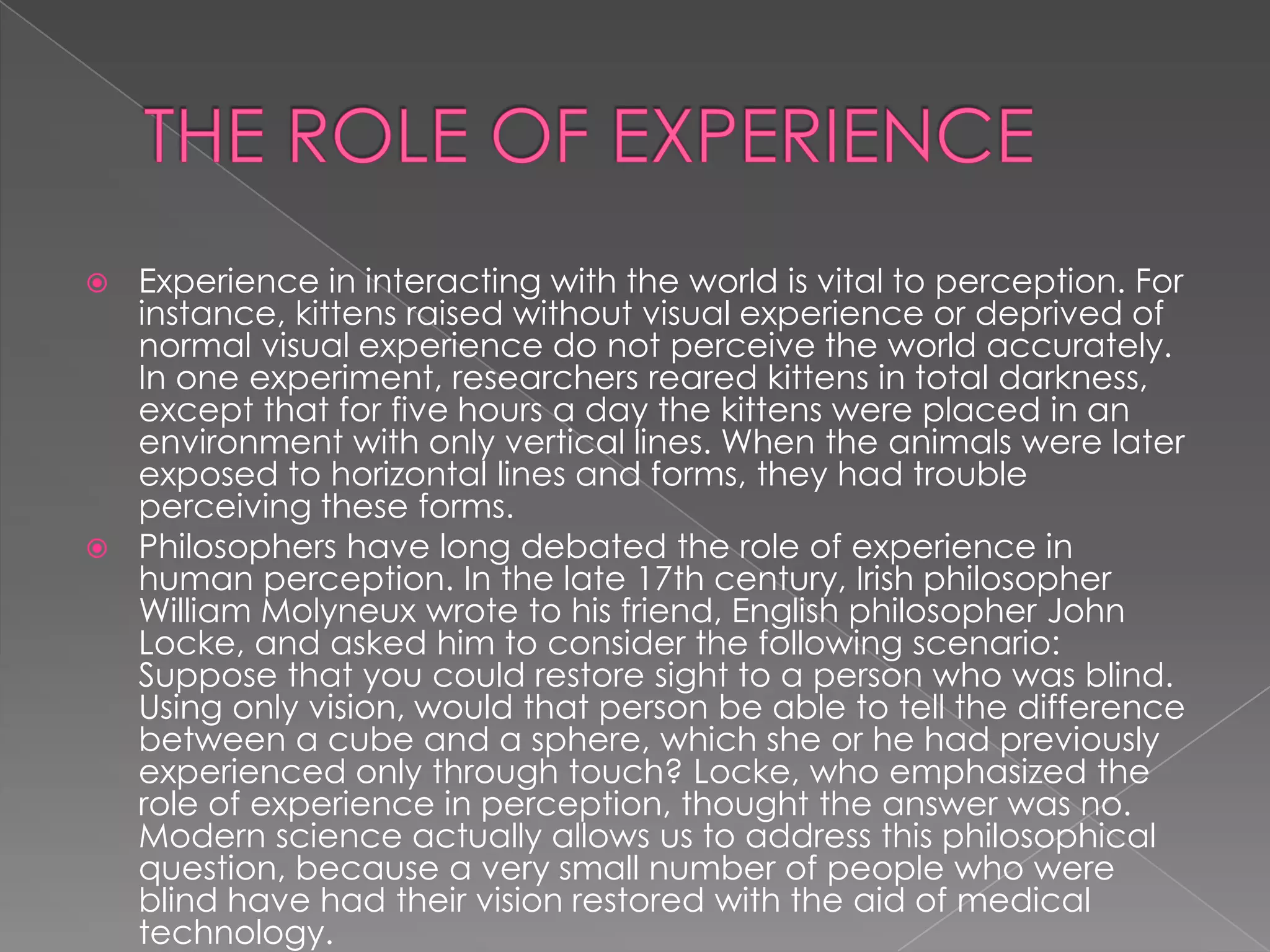  Experience in interacting with the world is vital to perception. For
  instance, kittens raised without visual experience or deprived of
  normal visual experience do not perceive the world accurately.
  In one experiment, researchers reared kittens in total darkness,
  except that for five hours a day the kittens were placed in an
  environment with only vertical lines. When the animals were later
  exposed to horizontal lines and forms, they had trouble
  perceiving these forms.
 Philosophers have long debated the role of experience in
  human perception. In the late 17th century, Irish philosopher
  William Molyneux wrote to his friend, English philosopher John
  Locke, and asked him to consider the following scenario:
  Suppose that you could restore sight to a person who was blind.
  Using only vision, would that person be able to tell the difference
  between a cube and a sphere, which she or he had previously
  experienced only through touch? Locke, who emphasized the
  role of experience in perception, thought the answer was no.
  Modern science actually allows us to address this philosophical
  question, because a very small number of people who were
  blind have had their vision restored with the aid of medical
  technology.
 