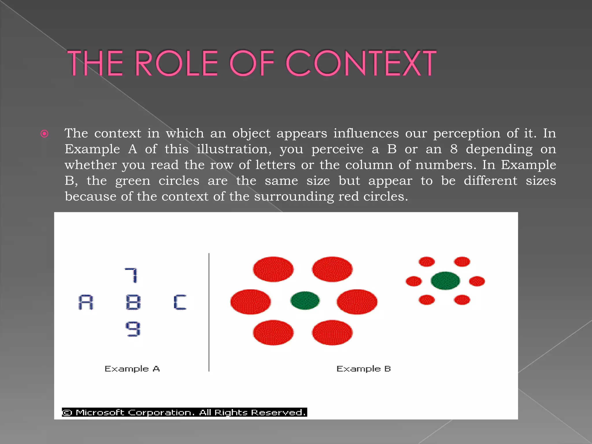    The context in which an object appears influences our perception of it. In
    Example A of this illustration, you perceive a B or an 8 depending on
    whether you read the row of letters or the column of numbers. In Example
    B, the green circles are the same size but appear to be different sizes
    because of the context of the surrounding red circles.
 