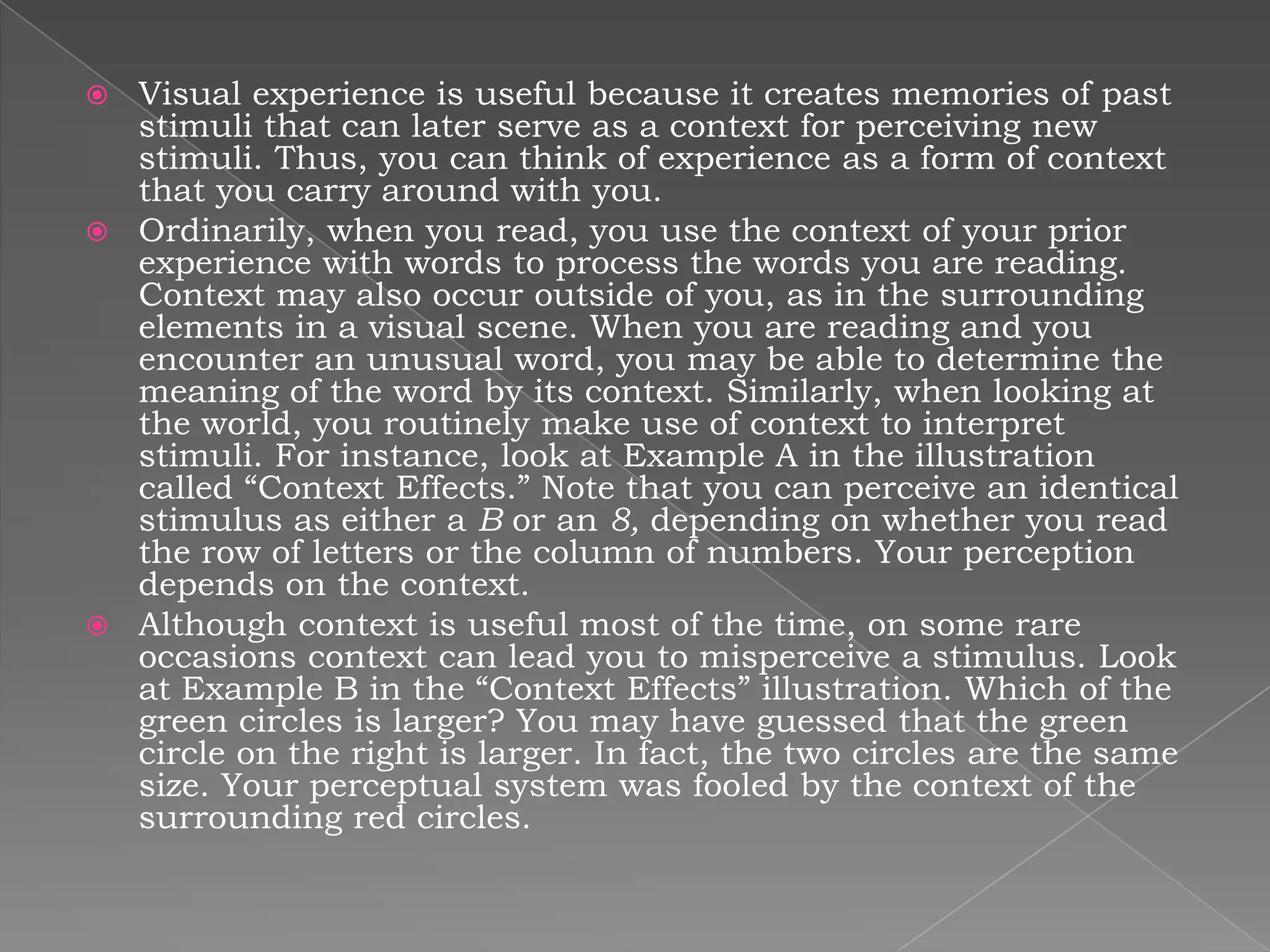  Visual experience is useful because it creates memories of past
  stimuli that can later serve as a context for perceiving new
  stimuli. Thus, you can think of experience as a form of context
  that you carry around with you.
 Ordinarily, when you read, you use the context of your prior
  experience with words to process the words you are reading.
  Context may also occur outside of you, as in the surrounding
  elements in a visual scene. When you are reading and you
  encounter an unusual word, you may be able to determine the
  meaning of the word by its context. Similarly, when looking at
  the world, you routinely make use of context to interpret
  stimuli. For instance, look at Example A in the illustration
  called “Context Effects.” Note that you can perceive an identical
  stimulus as either a B or an 8, depending on whether you read
  the row of letters or the column of numbers. Your perception
  depends on the context.
 Although context is useful most of the time, on some rare
  occasions context can lead you to misperceive a stimulus. Look
  at Example B in the “Context Effects” illustration. Which of the
  green circles is larger? You may have guessed that the green
  circle on the right is larger. In fact, the two circles are the same
  size. Your perceptual system was fooled by the context of the
  surrounding red circles.
 