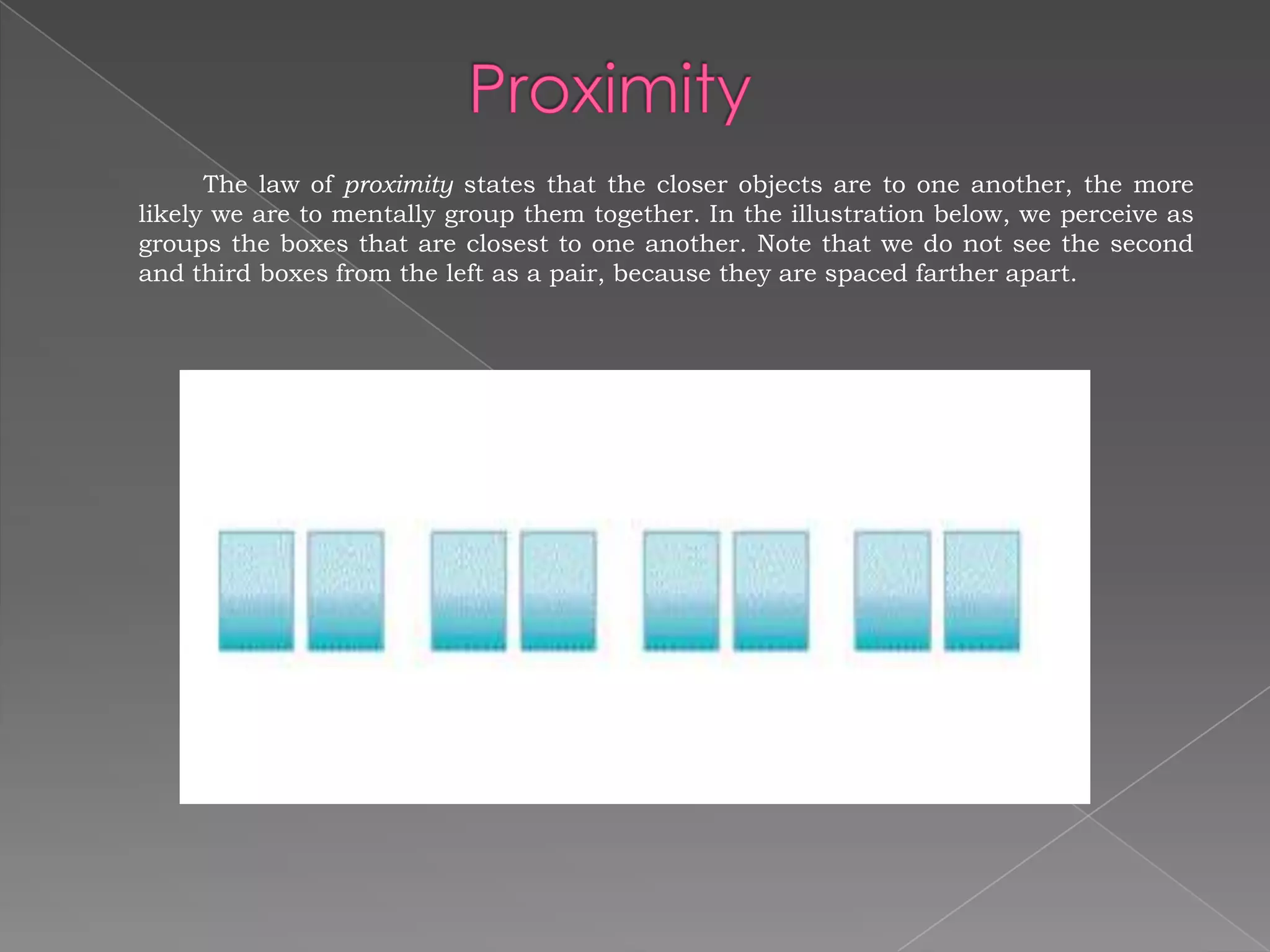 The law of proximity states that the closer objects are to one another, the more
likely we are to mentally group them together. In the illustration below, we perceive as
groups the boxes that are closest to one another. Note that we do not see the second
and third boxes from the left as a pair, because they are spaced farther apart.
 