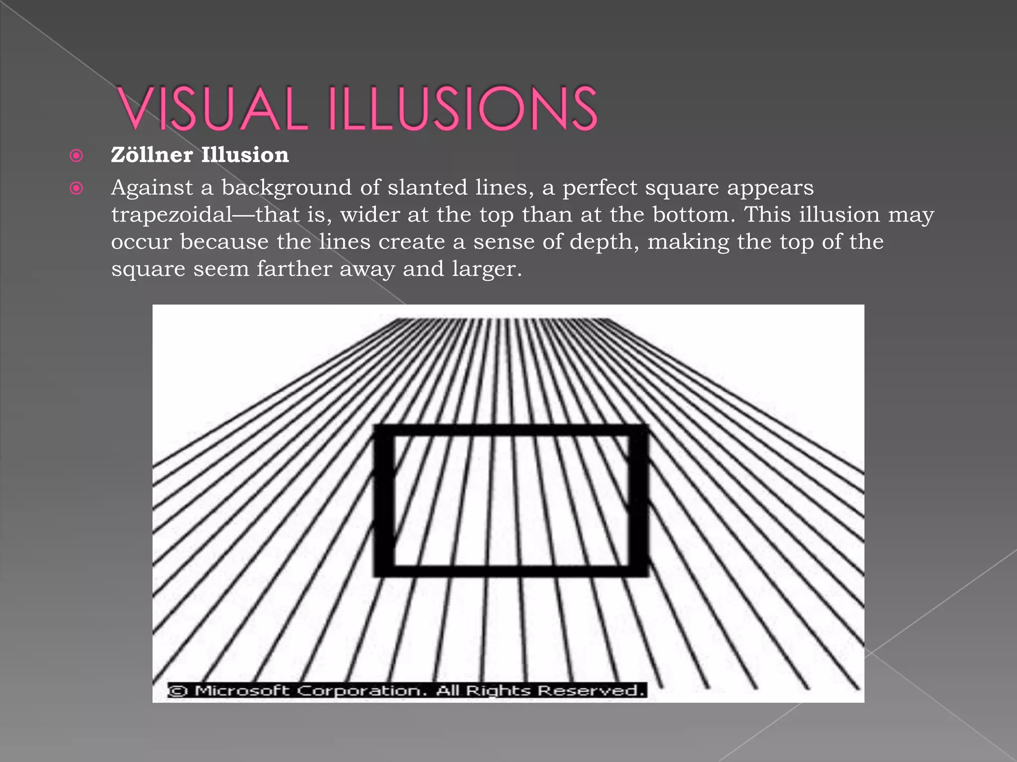    Zöllner Illusion
   Against a background of slanted lines, a perfect square appears
    trapezoidal—that is, wider at the top than at the bottom. This illusion may
    occur because the lines create a sense of depth, making the top of the
    square seem farther away and larger.
 
