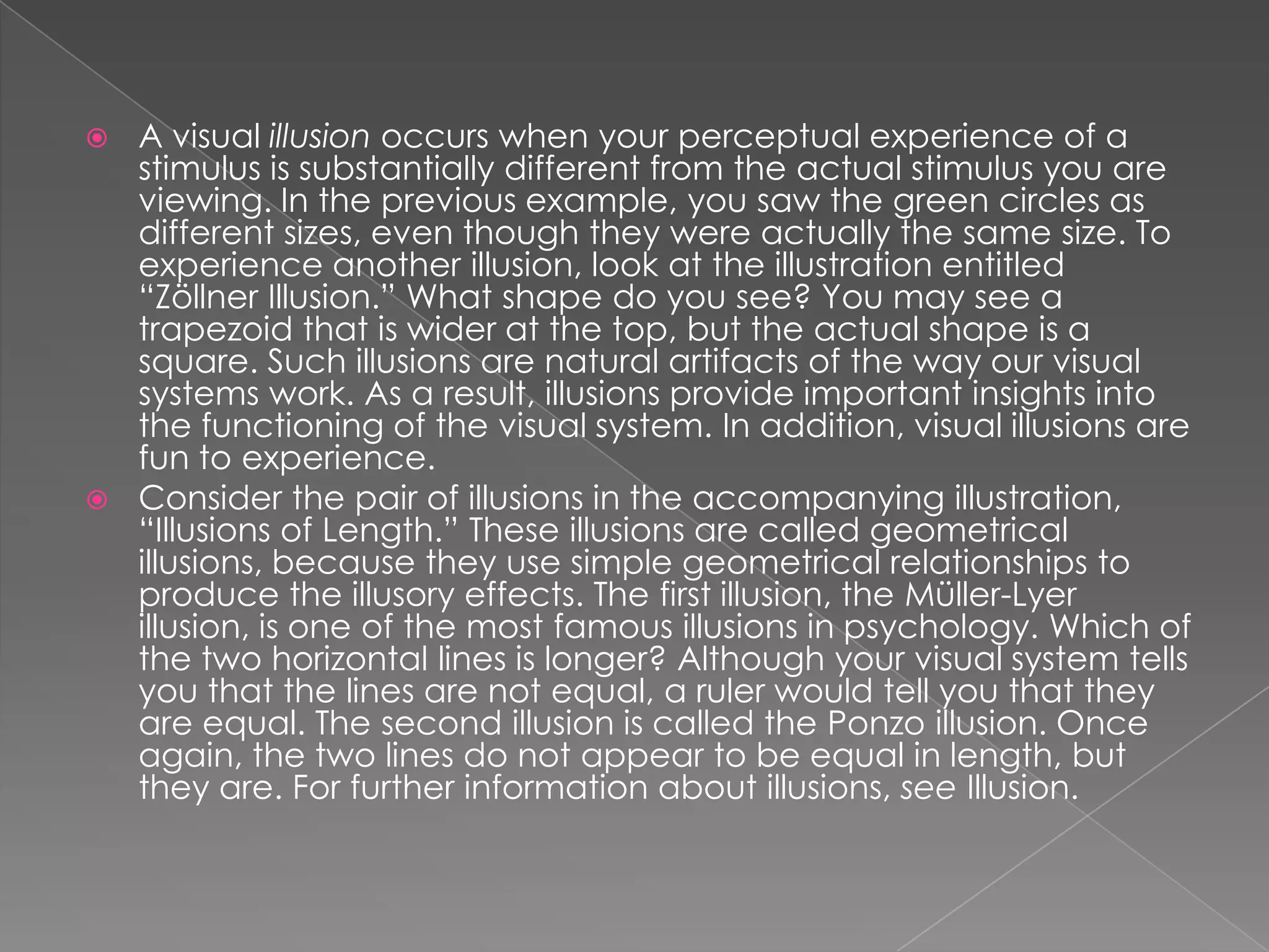  A visual illusion occurs when your perceptual experience of a
  stimulus is substantially different from the actual stimulus you are
  viewing. In the previous example, you saw the green circles as
  different sizes, even though they were actually the same size. To
  experience another illusion, look at the illustration entitled
  “Zöllner Illusion.” What shape do you see? You may see a
  trapezoid that is wider at the top, but the actual shape is a
  square. Such illusions are natural artifacts of the way our visual
  systems work. As a result, illusions provide important insights into
  the functioning of the visual system. In addition, visual illusions are
  fun to experience.
 Consider the pair of illusions in the accompanying illustration,
  “Illusions of Length.” These illusions are called geometrical
  illusions, because they use simple geometrical relationships to
  produce the illusory effects. The first illusion, the Müller-Lyer
  illusion, is one of the most famous illusions in psychology. Which of
  the two horizontal lines is longer? Although your visual system tells
  you that the lines are not equal, a ruler would tell you that they
  are equal. The second illusion is called the Ponzo illusion. Once
  again, the two lines do not appear to be equal in length, but
  they are. For further information about illusions, see Illusion.
 