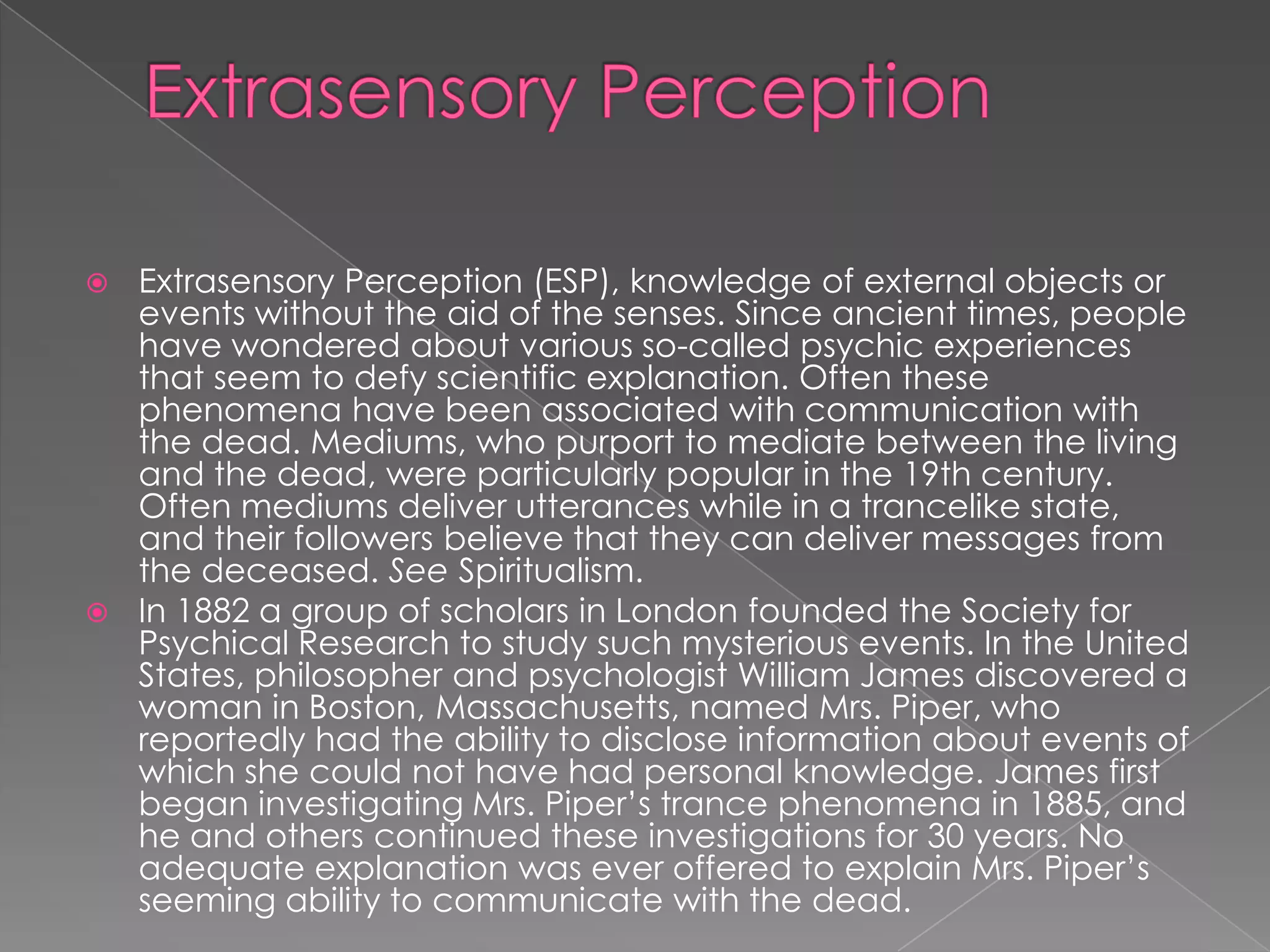  Extrasensory Perception (ESP), knowledge of external objects or
  events without the aid of the senses. Since ancient times, people
  have wondered about various so-called psychic experiences
  that seem to defy scientific explanation. Often these
  phenomena have been associated with communication with
  the dead. Mediums, who purport to mediate between the living
  and the dead, were particularly popular in the 19th century.
  Often mediums deliver utterances while in a trancelike state,
  and their followers believe that they can deliver messages from
  the deceased. See Spiritualism.
 In 1882 a group of scholars in London founded the Society for
  Psychical Research to study such mysterious events. In the United
  States, philosopher and psychologist William James discovered a
  woman in Boston, Massachusetts, named Mrs. Piper, who
  reportedly had the ability to disclose information about events of
  which she could not have had personal knowledge. James first
  began investigating Mrs. Piper’s trance phenomena in 1885, and
  he and others continued these investigations for 30 years. No
  adequate explanation was ever offered to explain Mrs. Piper’s
  seeming ability to communicate with the dead.
 