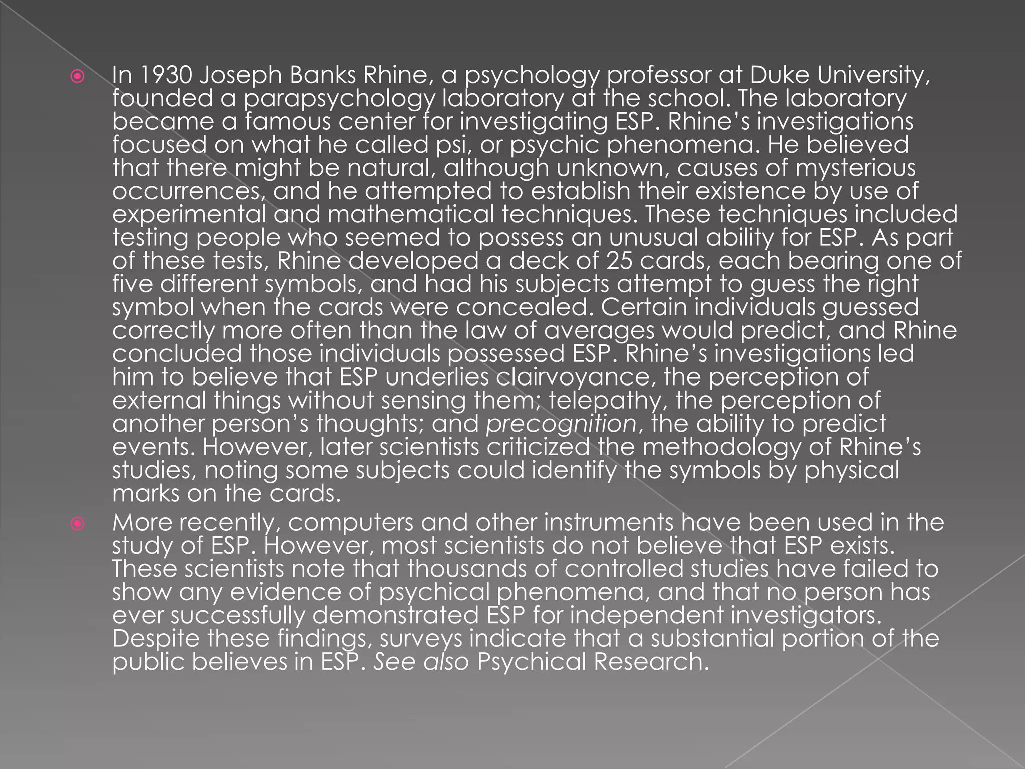    In 1930 Joseph Banks Rhine, a psychology professor at Duke University,
    founded a parapsychology laboratory at the school. The laboratory
    became a famous center for investigating ESP. Rhine’s investigations
    focused on what he called psi, or psychic phenomena. He believed
    that there might be natural, although unknown, causes of mysterious
    occurrences, and he attempted to establish their existence by use of
    experimental and mathematical techniques. These techniques included
    testing people who seemed to possess an unusual ability for ESP. As part
    of these tests, Rhine developed a deck of 25 cards, each bearing one of
    five different symbols, and had his subjects attempt to guess the right
    symbol when the cards were concealed. Certain individuals guessed
    correctly more often than the law of averages would predict, and Rhine
    concluded those individuals possessed ESP. Rhine’s investigations led
    him to believe that ESP underlies clairvoyance, the perception of
    external things without sensing them; telepathy, the perception of
    another person’s thoughts; and precognition, the ability to predict
    events. However, later scientists criticized the methodology of Rhine’s
    studies, noting some subjects could identify the symbols by physical
    marks on the cards.
   More recently, computers and other instruments have been used in the
    study of ESP. However, most scientists do not believe that ESP exists.
    These scientists note that thousands of controlled studies have failed to
    show any evidence of psychical phenomena, and that no person has
    ever successfully demonstrated ESP for independent investigators.
    Despite these findings, surveys indicate that a substantial portion of the
    public believes in ESP. See also Psychical Research.
 