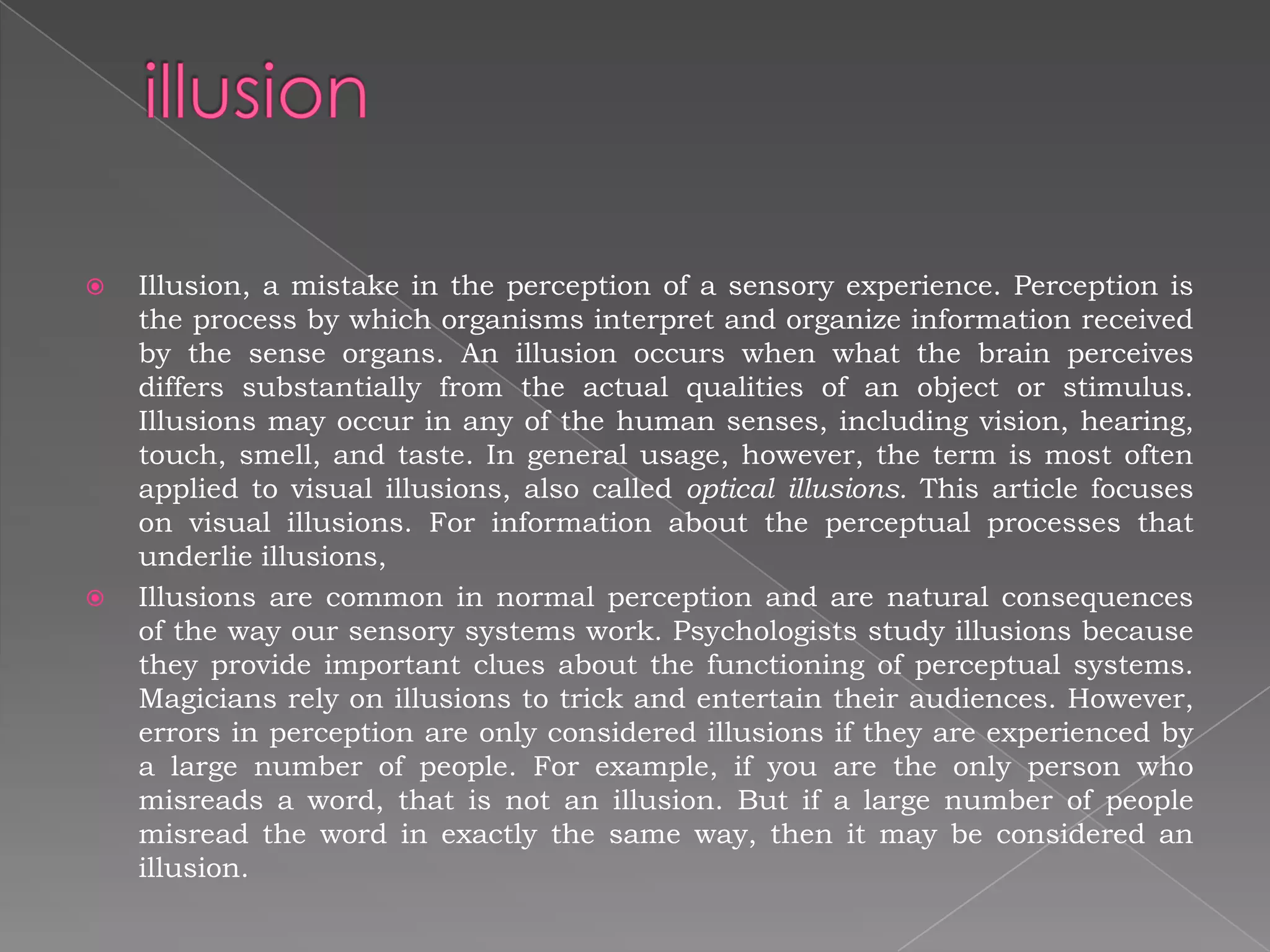   Illusion, a mistake in the perception of a sensory experience. Perception is
    the process by which organisms interpret and organize information received
    by the sense organs. An illusion occurs when what the brain perceives
    differs substantially from the actual qualities of an object or stimulus.
    Illusions may occur in any of the human senses, including vision, hearing,
    touch, smell, and taste. In general usage, however, the term is most often
    applied to visual illusions, also called optical illusions. This article focuses
    on visual illusions. For information about the perceptual processes that
    underlie illusions,
   Illusions are common in normal perception and are natural consequences
    of the way our sensory systems work. Psychologists study illusions because
    they provide important clues about the functioning of perceptual systems.
    Magicians rely on illusions to trick and entertain their audiences. However,
    errors in perception are only considered illusions if they are experienced by
    a large number of people. For example, if you are the only person who
    misreads a word, that is not an illusion. But if a large number of people
    misread the word in exactly the same way, then it may be considered an
    illusion.
 