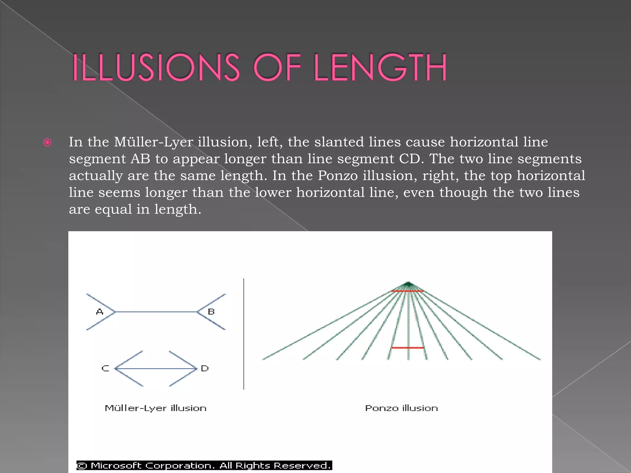    In the Müller-Lyer illusion, left, the slanted lines cause horizontal line
    segment AB to appear longer than line segment CD. The two line segments
    actually are the same length. In the Ponzo illusion, right, the top horizontal
    line seems longer than the lower horizontal line, even though the two lines
    are equal in length.
 