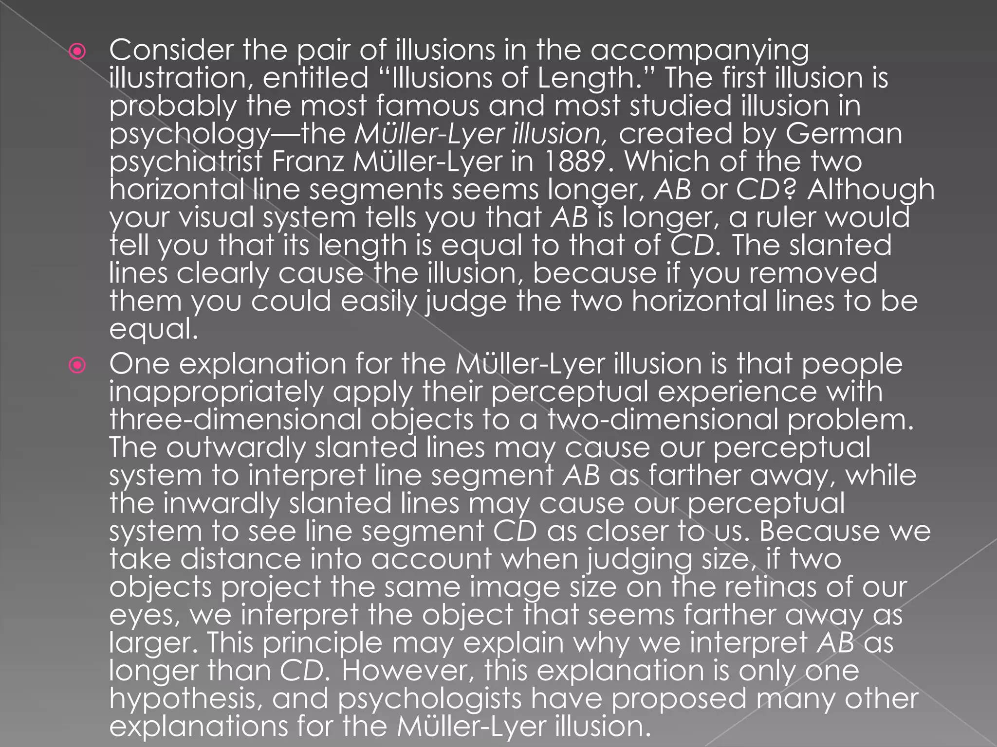  Consider the pair of illusions in the accompanying
  illustration, entitled “Illusions of Length.” The first illusion is
  probably the most famous and most studied illusion in
  psychology—the Müller-Lyer illusion, created by German
  psychiatrist Franz Müller-Lyer in 1889. Which of the two
  horizontal line segments seems longer, AB or CD? Although
  your visual system tells you that AB is longer, a ruler would
  tell you that its length is equal to that of CD. The slanted
  lines clearly cause the illusion, because if you removed
  them you could easily judge the two horizontal lines to be
  equal.
 One explanation for the Müller-Lyer illusion is that people
  inappropriately apply their perceptual experience with
  three-dimensional objects to a two-dimensional problem.
  The outwardly slanted lines may cause our perceptual
  system to interpret line segment AB as farther away, while
  the inwardly slanted lines may cause our perceptual
  system to see line segment CD as closer to us. Because we
  take distance into account when judging size, if two
  objects project the same image size on the retinas of our
  eyes, we interpret the object that seems farther away as
  larger. This principle may explain why we interpret AB as
  longer than CD. However, this explanation is only one
  hypothesis, and psychologists have proposed many other
  explanations for the Müller-Lyer illusion.
 