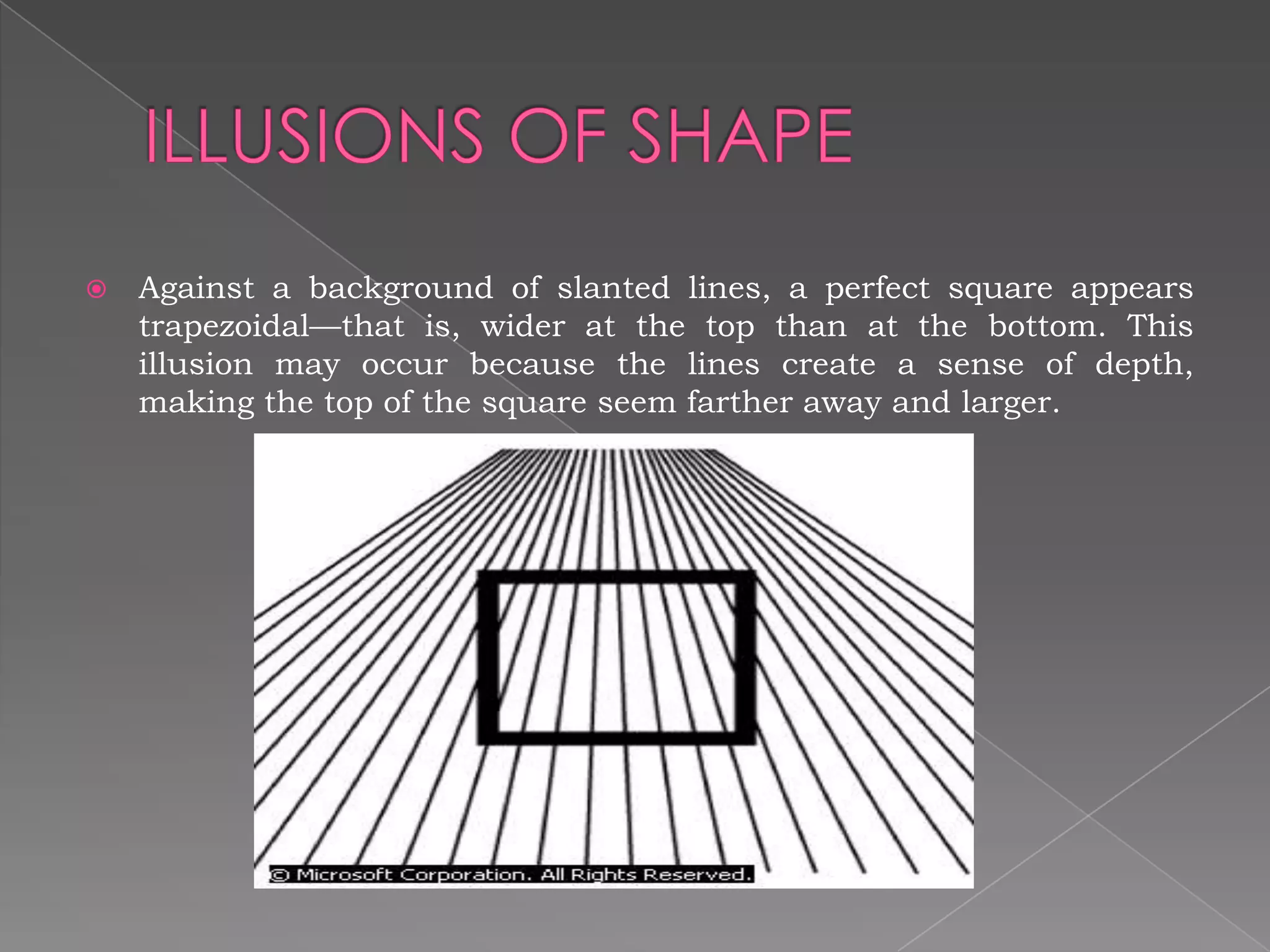    Against a background of slanted lines, a perfect square appears
    trapezoidal—that is, wider at the top than at the bottom. This
    illusion may occur because the lines create a sense of depth,
    making the top of the square seem farther away and larger.
 