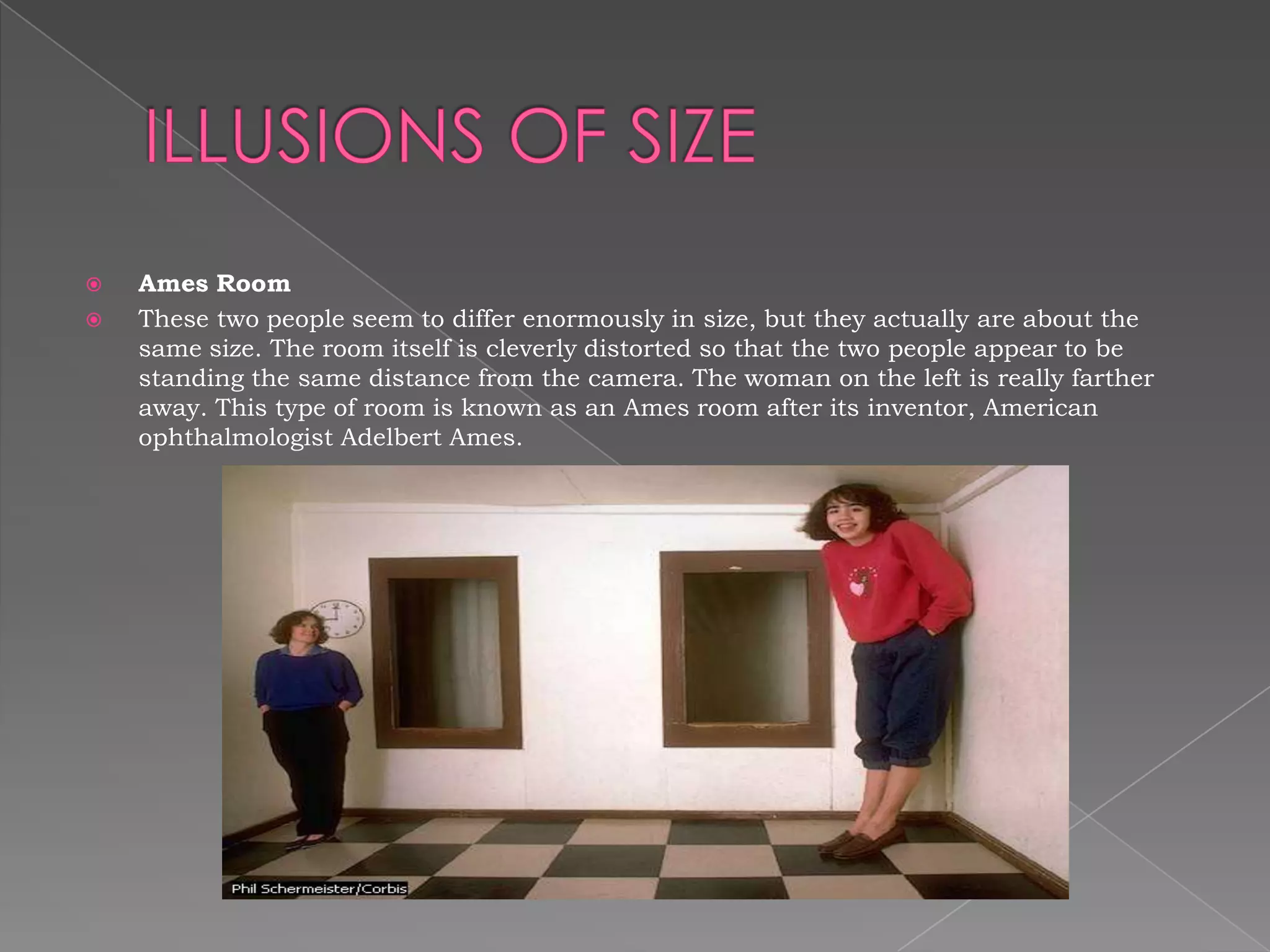    Ames Room
   These two people seem to differ enormously in size, but they actually are about the
    same size. The room itself is cleverly distorted so that the two people appear to be
    standing the same distance from the camera. The woman on the left is really farther
    away. This type of room is known as an Ames room after its inventor, American
    ophthalmologist Adelbert Ames.
 