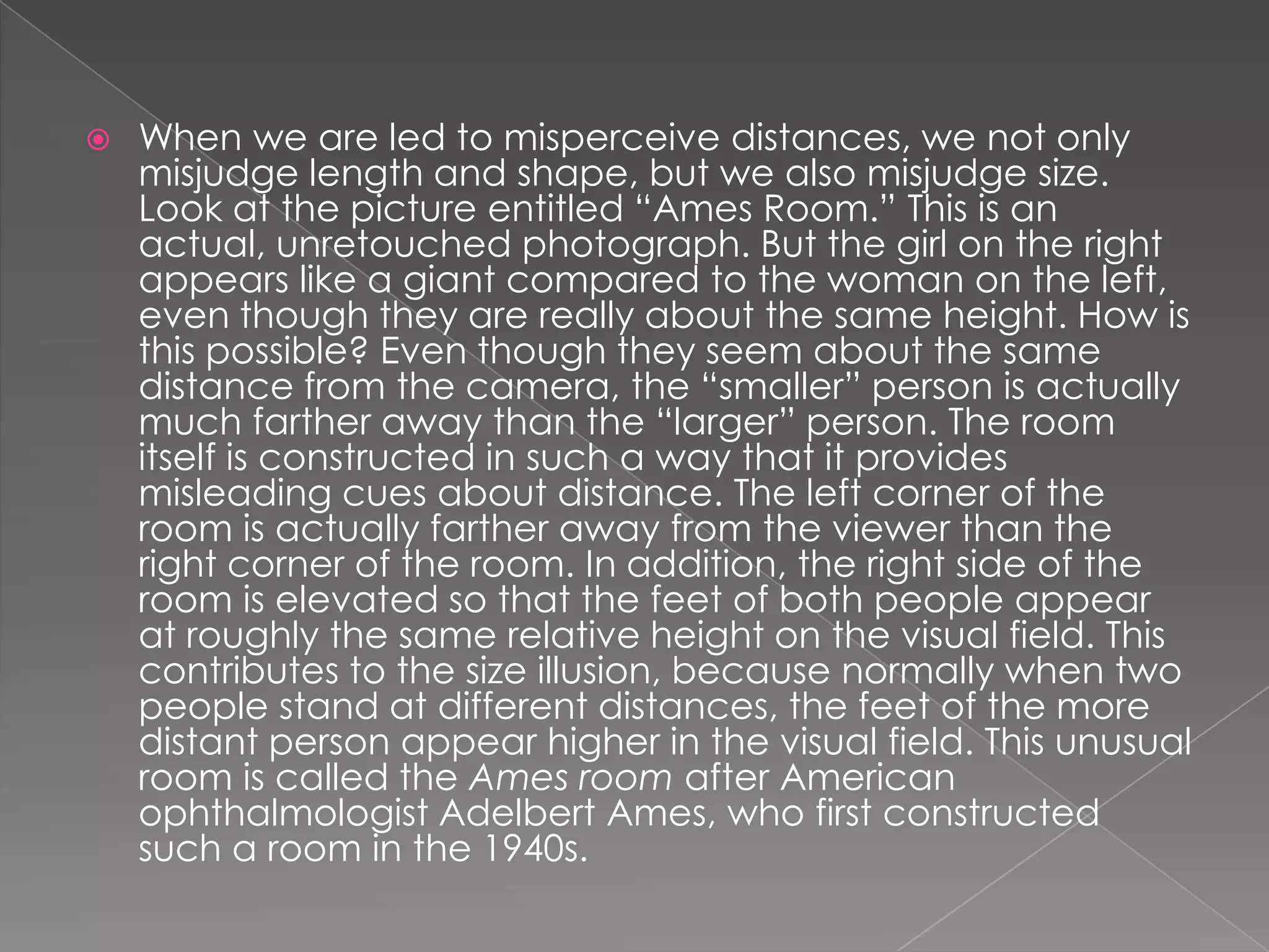    When we are led to misperceive distances, we not only
    misjudge length and shape, but we also misjudge size.
    Look at the picture entitled “Ames Room.” This is an
    actual, unretouched photograph. But the girl on the right
    appears like a giant compared to the woman on the left,
    even though they are really about the same height. How is
    this possible? Even though they seem about the same
    distance from the camera, the “smaller” person is actually
    much farther away than the “larger” person. The room
    itself is constructed in such a way that it provides
    misleading cues about distance. The left corner of the
    room is actually farther away from the viewer than the
    right corner of the room. In addition, the right side of the
    room is elevated so that the feet of both people appear
    at roughly the same relative height on the visual field. This
    contributes to the size illusion, because normally when two
    people stand at different distances, the feet of the more
    distant person appear higher in the visual field. This unusual
    room is called the Ames room after American
    ophthalmologist Adelbert Ames, who first constructed
    such a room in the 1940s.
 