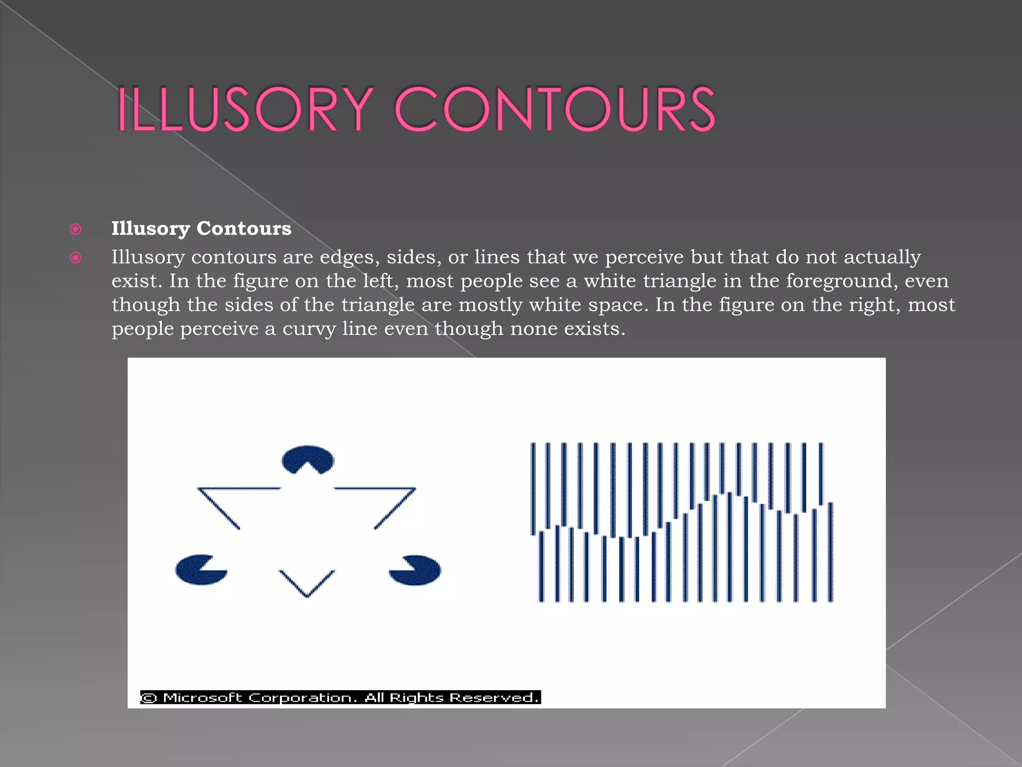    Illusory Contours
   Illusory contours are edges, sides, or lines that we perceive but that do not actually
    exist. In the figure on the left, most people see a white triangle in the foreground, even
    though the sides of the triangle are mostly white space. In the figure on the right, most
    people perceive a curvy line even though none exists.
 