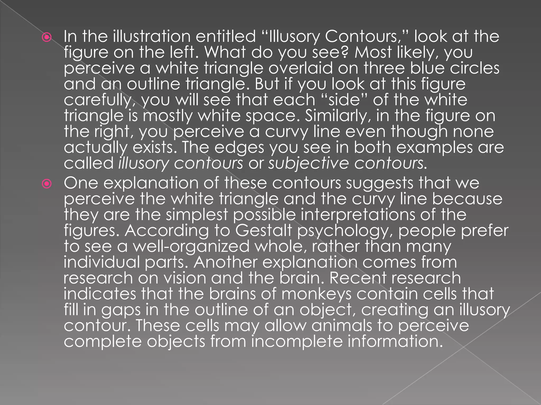  In the illustration entitled “Illusory Contours,” look at the
  figure on the left. What do you see? Most likely, you
  perceive a white triangle overlaid on three blue circles
  and an outline triangle. But if you look at this figure
  carefully, you will see that each “side” of the white
  triangle is mostly white space. Similarly, in the figure on
  the right, you perceive a curvy line even though none
  actually exists. The edges you see in both examples are
  called illusory contours or subjective contours.
 One explanation of these contours suggests that we
  perceive the white triangle and the curvy line because
  they are the simplest possible interpretations of the
  figures. According to Gestalt psychology, people prefer
  to see a well-organized whole, rather than many
  individual parts. Another explanation comes from
  research on vision and the brain. Recent research
  indicates that the brains of monkeys contain cells that
  fill in gaps in the outline of an object, creating an illusory
  contour. These cells may allow animals to perceive
  complete objects from incomplete information.
 