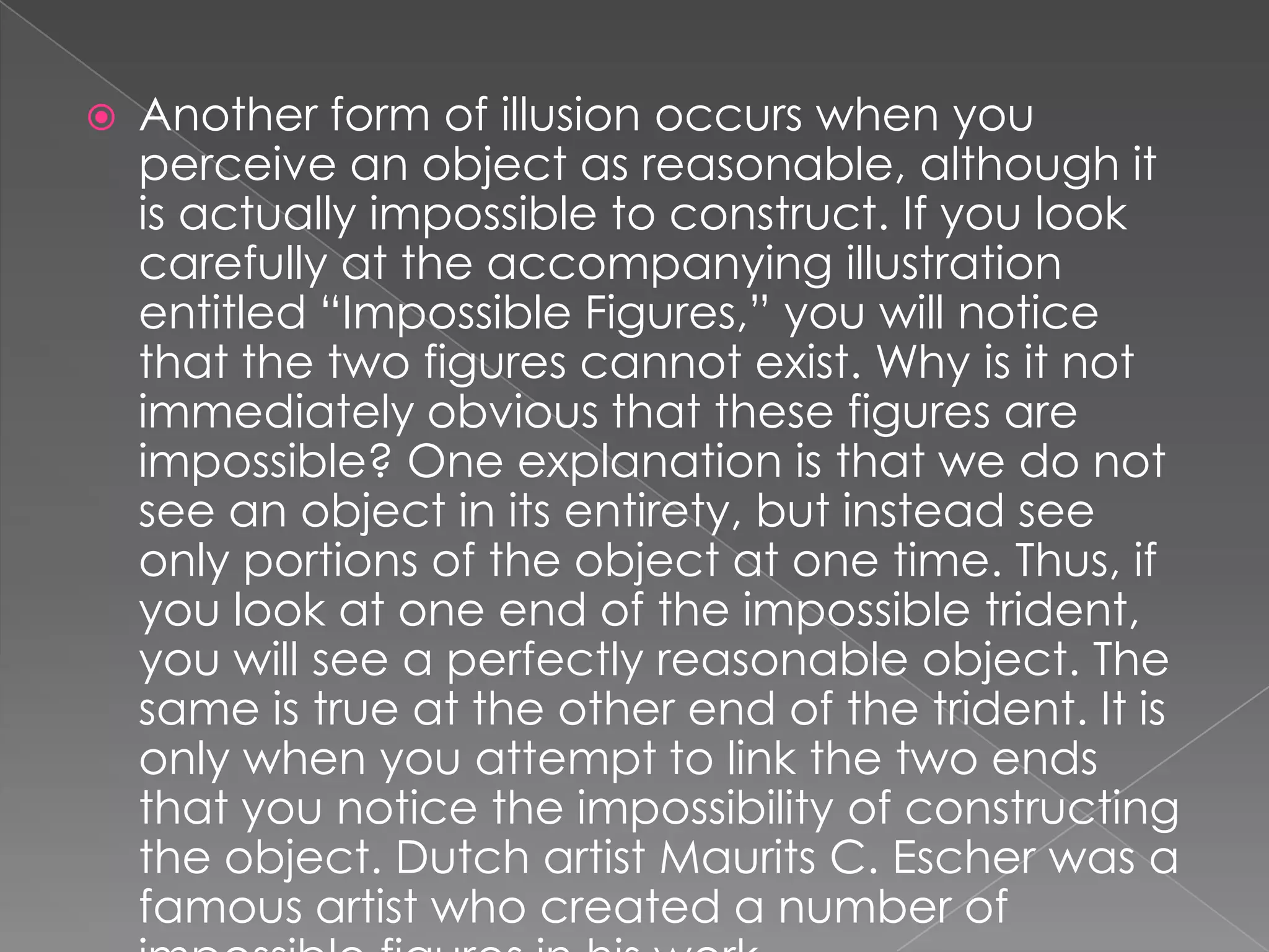    Another form of illusion occurs when you
    perceive an object as reasonable, although it
    is actually impossible to construct. If you look
    carefully at the accompanying illustration
    entitled “Impossible Figures,” you will notice
    that the two figures cannot exist. Why is it not
    immediately obvious that these figures are
    impossible? One explanation is that we do not
    see an object in its entirety, but instead see
    only portions of the object at one time. Thus, if
    you look at one end of the impossible trident,
    you will see a perfectly reasonable object. The
    same is true at the other end of the trident. It is
    only when you attempt to link the two ends
    that you notice the impossibility of constructing
    the object. Dutch artist Maurits C. Escher was a
    famous artist who created a number of
 