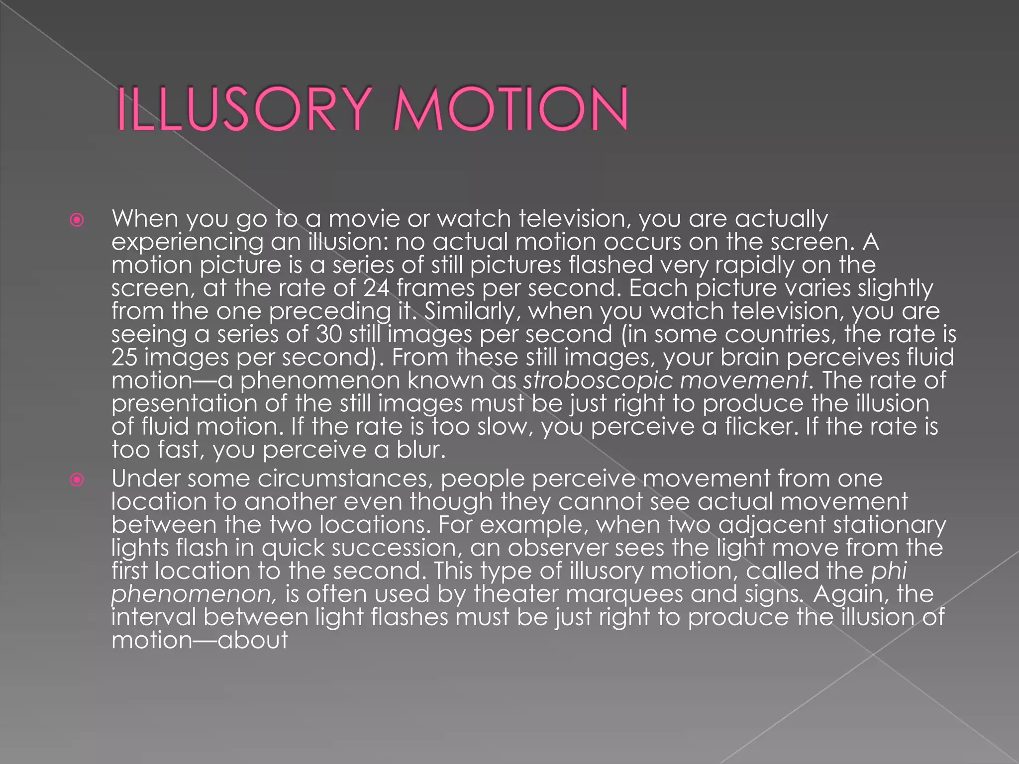    When you go to a movie or watch television, you are actually
    experiencing an illusion: no actual motion occurs on the screen. A
    motion picture is a series of still pictures flashed very rapidly on the
    screen, at the rate of 24 frames per second. Each picture varies slightly
    from the one preceding it. Similarly, when you watch television, you are
    seeing a series of 30 still images per second (in some countries, the rate is
    25 images per second). From these still images, your brain perceives fluid
    motion—a phenomenon known as stroboscopic movement. The rate of
    presentation of the still images must be just right to produce the illusion
    of fluid motion. If the rate is too slow, you perceive a flicker. If the rate is
    too fast, you perceive a blur.
   Under some circumstances, people perceive movement from one
    location to another even though they cannot see actual movement
    between the two locations. For example, when two adjacent stationary
    lights flash in quick succession, an observer sees the light move from the
    first location to the second. This type of illusory motion, called the phi
    phenomenon, is often used by theater marquees and signs. Again, the
    interval between light flashes must be just right to produce the illusion of
    motion—about
 