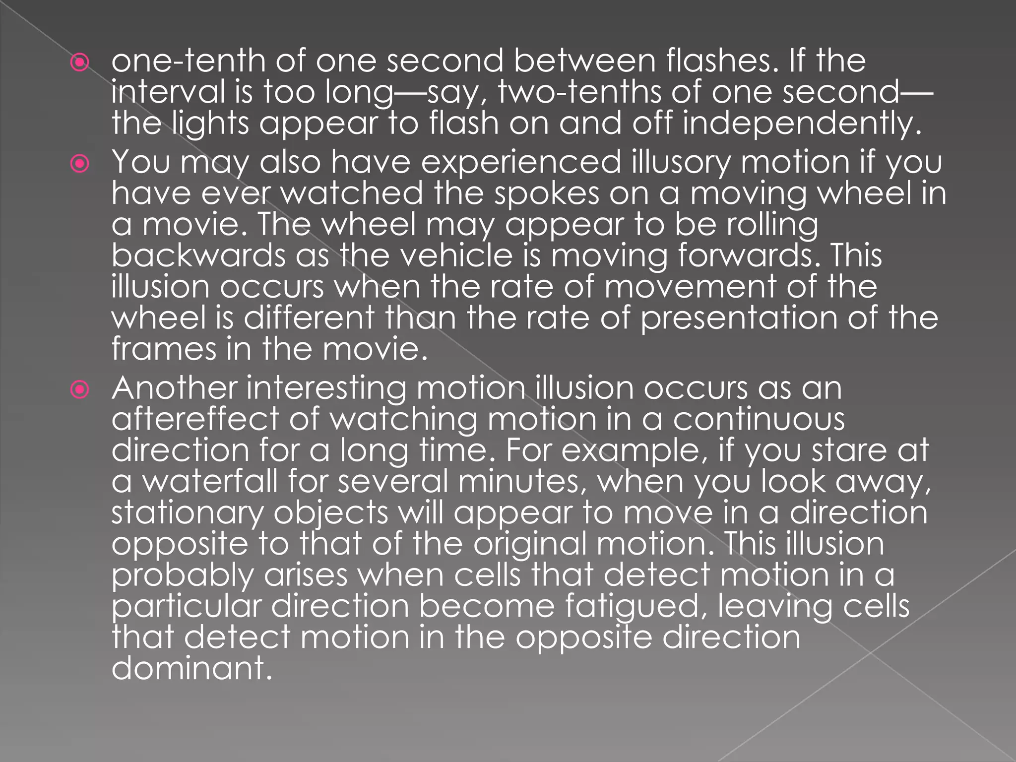    one-tenth of one second between flashes. If the
    interval is too long—say, two-tenths of one second—
    the lights appear to flash on and off independently.
   You may also have experienced illusory motion if you
    have ever watched the spokes on a moving wheel in
    a movie. The wheel may appear to be rolling
    backwards as the vehicle is moving forwards. This
    illusion occurs when the rate of movement of the
    wheel is different than the rate of presentation of the
    frames in the movie.
   Another interesting motion illusion occurs as an
    aftereffect of watching motion in a continuous
    direction for a long time. For example, if you stare at
    a waterfall for several minutes, when you look away,
    stationary objects will appear to move in a direction
    opposite to that of the original motion. This illusion
    probably arises when cells that detect motion in a
    particular direction become fatigued, leaving cells
    that detect motion in the opposite direction
    dominant.
 