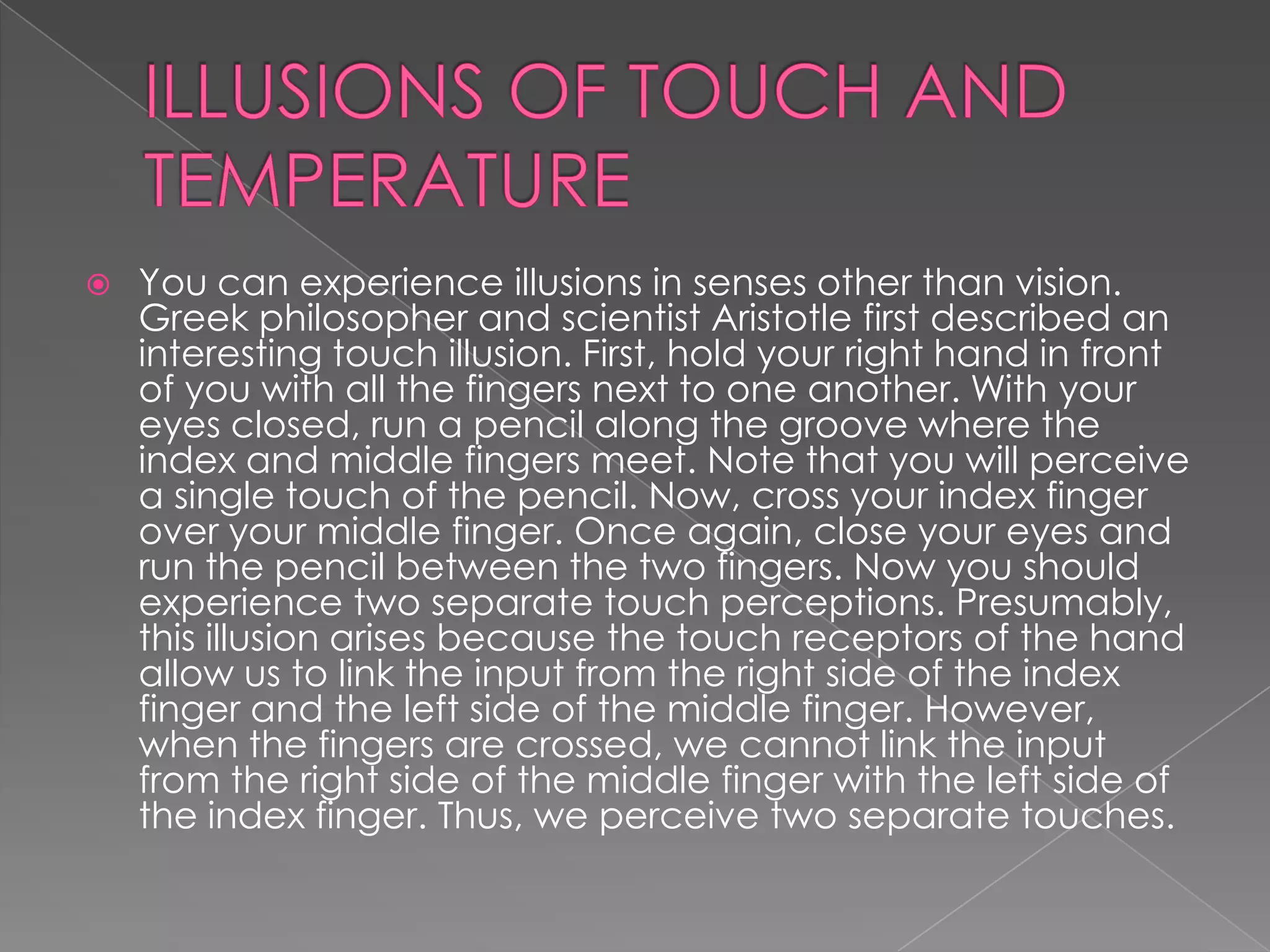    You can experience illusions in senses other than vision.
    Greek philosopher and scientist Aristotle first described an
    interesting touch illusion. First, hold your right hand in front
    of you with all the fingers next to one another. With your
    eyes closed, run a pencil along the groove where the
    index and middle fingers meet. Note that you will perceive
    a single touch of the pencil. Now, cross your index finger
    over your middle finger. Once again, close your eyes and
    run the pencil between the two fingers. Now you should
    experience two separate touch perceptions. Presumably,
    this illusion arises because the touch receptors of the hand
    allow us to link the input from the right side of the index
    finger and the left side of the middle finger. However,
    when the fingers are crossed, we cannot link the input
    from the right side of the middle finger with the left side of
    the index finger. Thus, we perceive two separate touches.
 