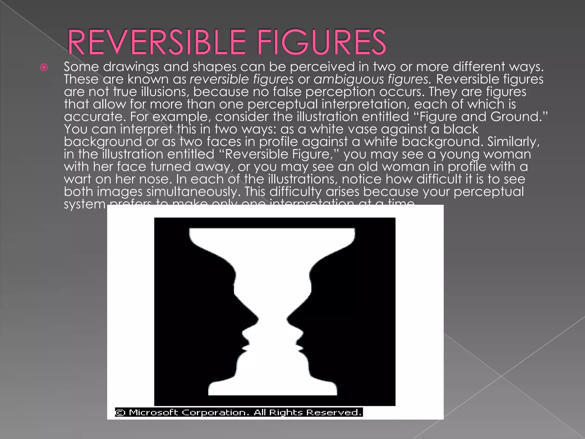    Some drawings and shapes can be perceived in two or more different ways.
    These are known as reversible figures or ambiguous figures. Reversible figures
    are not true illusions, because no false perception occurs. They are figures
    that allow for more than one perceptual interpretation, each of which is
    accurate. For example, consider the illustration entitled “Figure and Ground.”
    You can interpret this in two ways: as a white vase against a black
    background or as two faces in profile against a white background. Similarly,
    in the illustration entitled “Reversible Figure,” you may see a young woman
    with her face turned away, or you may see an old woman in profile with a
    wart on her nose. In each of the illustrations, notice how difficult it is to see
    both images simultaneously. This difficulty arises because your perceptual
    system prefers to make only one interpretation at a time.
 