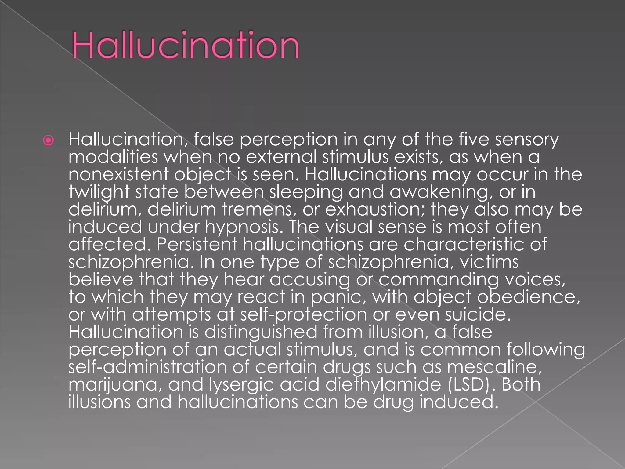   Hallucination, false perception in any of the five sensory
    modalities when no external stimulus exists, as when a
    nonexistent object is seen. Hallucinations may occur in the
    twilight state between sleeping and awakening, or in
    delirium, delirium tremens, or exhaustion; they also may be
    induced under hypnosis. The visual sense is most often
    affected. Persistent hallucinations are characteristic of
    schizophrenia. In one type of schizophrenia, victims
    believe that they hear accusing or commanding voices,
    to which they may react in panic, with abject obedience,
    or with attempts at self-protection or even suicide.
    Hallucination is distinguished from illusion, a false
    perception of an actual stimulus, and is common following
    self-administration of certain drugs such as mescaline,
    marijuana, and lysergic acid diethylamide (LSD). Both
    illusions and hallucinations can be drug induced.
 