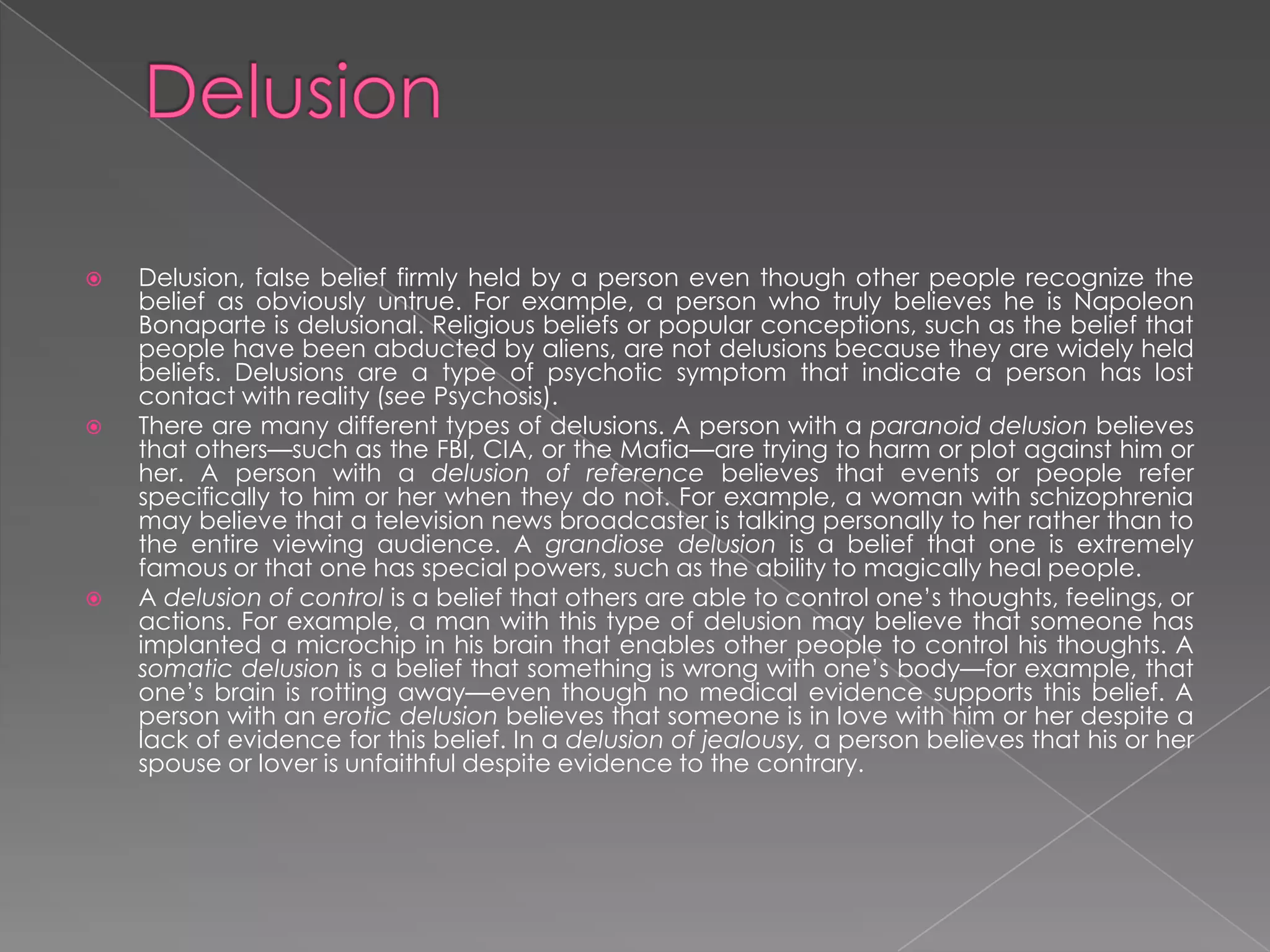    Delusion, false belief firmly held by a person even though other people recognize the
    belief as obviously untrue. For example, a person who truly believes he is Napoleon
    Bonaparte is delusional. Religious beliefs or popular conceptions, such as the belief that
    people have been abducted by aliens, are not delusions because they are widely held
    beliefs. Delusions are a type of psychotic symptom that indicate a person has lost
    contact with reality (see Psychosis).
   There are many different types of delusions. A person with a paranoid delusion believes
    that others—such as the FBI, CIA, or the Mafia—are trying to harm or plot against him or
    her. A person with a delusion of reference believes that events or people refer
    specifically to him or her when they do not. For example, a woman with schizophrenia
    may believe that a television news broadcaster is talking personally to her rather than to
    the entire viewing audience. A grandiose delusion is a belief that one is extremely
    famous or that one has special powers, such as the ability to magically heal people.
   A delusion of control is a belief that others are able to control one’s thoughts, feelings, or
    actions. For example, a man with this type of delusion may believe that someone has
    implanted a microchip in his brain that enables other people to control his thoughts. A
    somatic delusion is a belief that something is wrong with one’s body—for example, that
    one’s brain is rotting away—even though no medical evidence supports this belief. A
    person with an erotic delusion believes that someone is in love with him or her despite a
    lack of evidence for this belief. In a delusion of jealousy, a person believes that his or her
    spouse or lover is unfaithful despite evidence to the contrary.
 