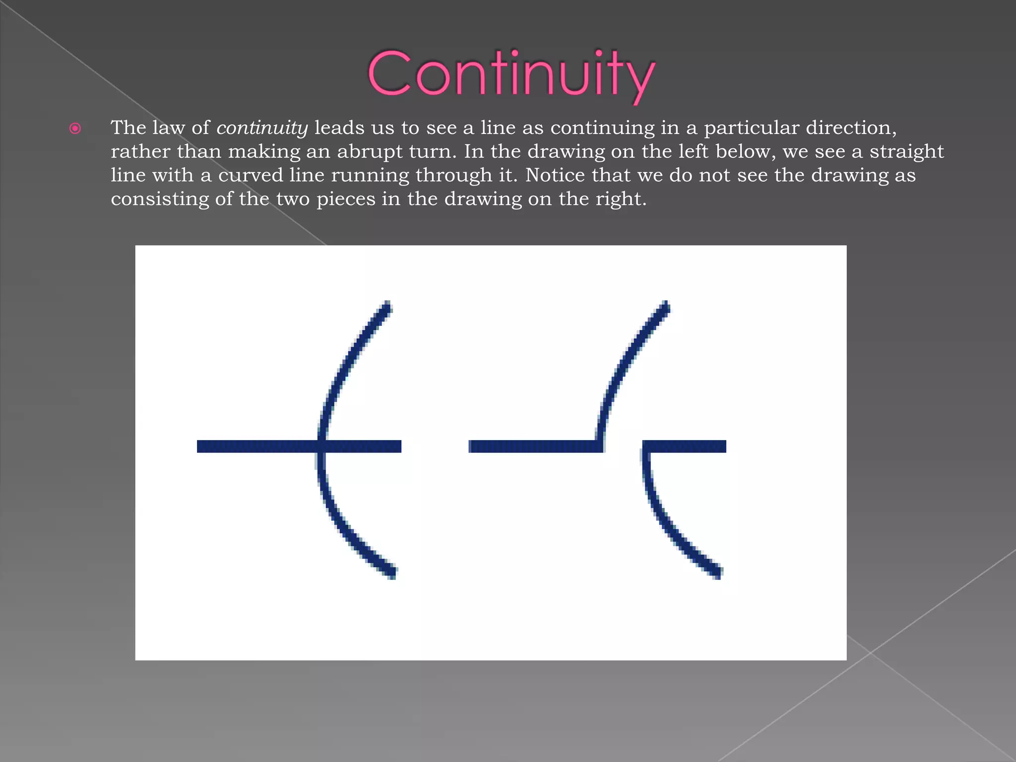    The law of continuity leads us to see a line as continuing in a particular direction,
    rather than making an abrupt turn. In the drawing on the left below, we see a straight
    line with a curved line running through it. Notice that we do not see the drawing as
    consisting of the two pieces in the drawing on the right.
 