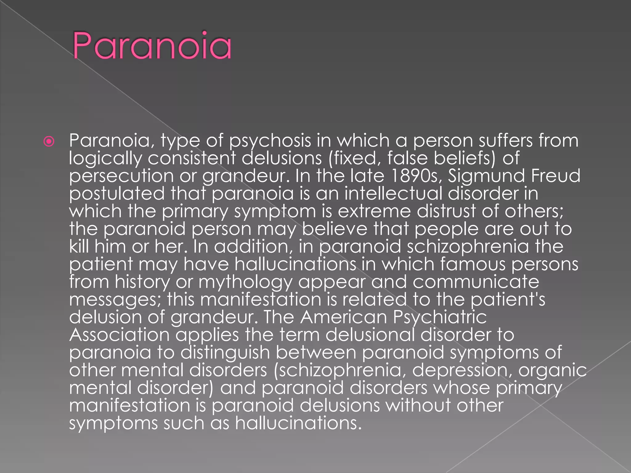    Paranoia, type of psychosis in which a person suffers from
    logically consistent delusions (fixed, false beliefs) of
    persecution or grandeur. In the late 1890s, Sigmund Freud
    postulated that paranoia is an intellectual disorder in
    which the primary symptom is extreme distrust of others;
    the paranoid person may believe that people are out to
    kill him or her. In addition, in paranoid schizophrenia the
    patient may have hallucinations in which famous persons
    from history or mythology appear and communicate
    messages; this manifestation is related to the patient's
    delusion of grandeur. The American Psychiatric
    Association applies the term delusional disorder to
    paranoia to distinguish between paranoid symptoms of
    other mental disorders (schizophrenia, depression, organic
    mental disorder) and paranoid disorders whose primary
    manifestation is paranoid delusions without other
    symptoms such as hallucinations.
 