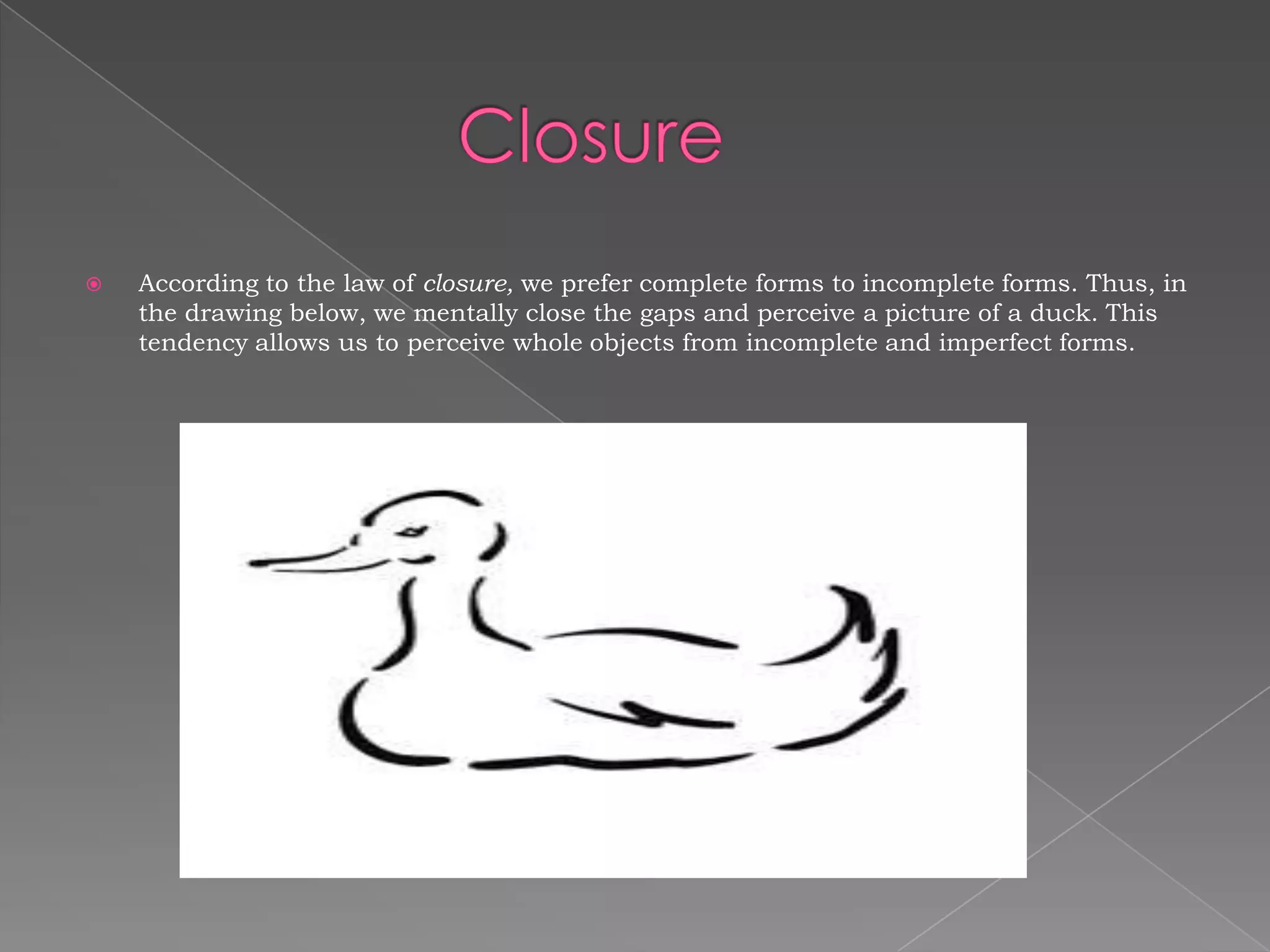    According to the law of closure, we prefer complete forms to incomplete forms. Thus, in
    the drawing below, we mentally close the gaps and perceive a picture of a duck. This
    tendency allows us to perceive whole objects from incomplete and imperfect forms.
 