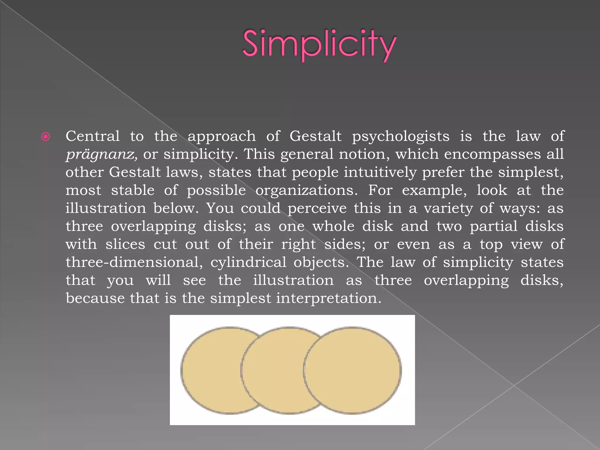    Central to the approach of Gestalt psychologists is the law of
    prägnanz, or simplicity. This general notion, which encompasses all
    other Gestalt laws, states that people intuitively prefer the simplest,
    most stable of possible organizations. For example, look at the
    illustration below. You could perceive this in a variety of ways: as
    three overlapping disks; as one whole disk and two partial disks
    with slices cut out of their right sides; or even as a top view of
    three-dimensional, cylindrical objects. The law of simplicity states
    that you will see the illustration as three overlapping disks,
    because that is the simplest interpretation.
 