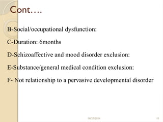 10
Cont….
B-Social/occupational dysfunction:
C-Duration: 6months
D-Schizoaffective and mood disorder exclusion:
E-Substance/general medical condition exclusion:
F- Not relationship to a pervasive developmental disorder
08/27/2024
 