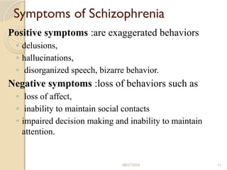11
Symptoms of Schizophrenia
Positive symptoms :are exaggerated behaviors
◦ delusions,
◦ hallucinations,
◦ disorganized speech, bizarre behavior.
Negative symptoms :loss of behaviors such as
◦ loss of affect,
◦ inability to maintain social contacts
◦ impaired decision making and inability to maintain
attention.
08/27/2024
 