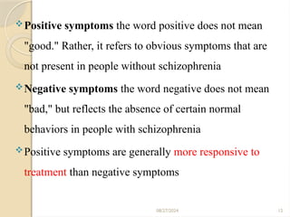 12
Positive symptoms the word positive does not mean
"good." Rather, it refers to obvious symptoms that are
not present in people without schizophrenia
Negative symptoms the word negative does not mean
"bad," but reflects the absence of certain normal
behaviors in people with schizophrenia
Positive symptoms are generally more responsive to
treatment than negative symptoms
08/27/2024
 