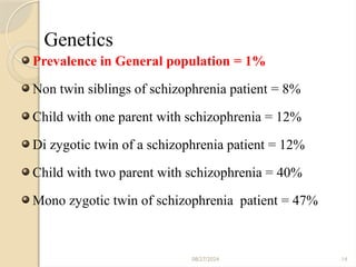 08/27/2024 14
Genetics
Prevalence in General population = 1%
Non twin siblings of schizophrenia patient = 8%
Child with one parent with schizophrenia = 12%
Di zygotic twin of a schizophrenia patient = 12%
Child with two parent with schizophrenia = 40%
Mono zygotic twin of schizophrenia patient = 47%
 