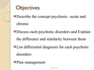 08/27/2024 2
Objectives
Describe the concept psychosis –acute and
chronic
Discuss each psychotic disorders and Explain
the difference and similarity between them
List differential diagnosis for each psychotic
disorders
Plan management
 