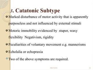 08/27/2024 22
3. Catatonic Subtype
Marked disturbance of motor activity that is apparently
purposeless and not influenced by external stimuli
Motoric immobility evidenced by stupor, waxy
flexibility Negativism, rigidity
Peculiarities of voluntary movement e.g. mannerisms
Echolalia or echopraxia
Two of the above symptoms are required.
 