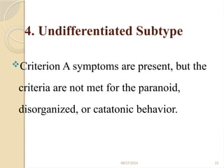 08/27/2024 23
4. Undifferentiated Subtype
Criterion A symptoms are present, but the
criteria are not met for the paranoid,
disorganized, or catatonic behavior.
 