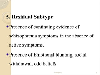 08/27/2024 24
5. Residual Subtype
Presence of continuing evidence of
schizophrenia symptoms in the absence of
active symptoms.
Presence of Emotional blunting, social
withdrawal, odd beliefs.
 