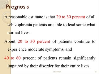 26
Prognosis
A reasonable estimate is that 20 to 30 percent of all
schizophrenia patients are able to lead some what
normal lives.
About 20 to 30 percent of patients continue to
experience moderate symptoms, and
40 to 60 percent of patients remain significantly
impaired by their disorder for their entire lives.
08/27/2024
 
