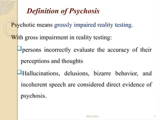 3
Definition of Psychosis
Psychotic means grossly impaired reality testing.
With gross impairment in reality testing:
persons incorrectly evaluate the accuracy of their
perceptions and thoughts
Hallucinations, delusions, bizarre behavior, and
incoherent speech are considered direct evidence of
psychosis.
08/27/2024
 