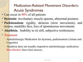 34
Medication-Related Movement Disorders:
Acute Syndromes
 Can occur in 90% of all patients
 Dystonia: involuntary muscle spasms, abnormal postures
 Parkinsonism: rigidity, akinesia (slow movement), and
tremor, masklike face, loss of spontaneous movements
 Akathisia: Inability to sit still, subjective restlessness
 Treatment
◦ Anticholinergic Medication for dystonia, parkinsonism (Artane and
Cogentin)
◦ Akathisia does not usually respond to anticholinergic medication.
Beta blockers have best success.
08/27/2024
 