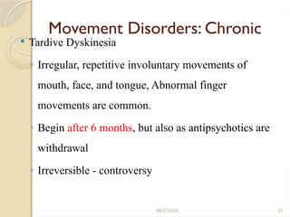 35
Movement Disorders: Chronic
 Tardive Dyskinesia
◦ Irregular, repetitive involuntary movements of
mouth, face, and tongue, Abnormal finger
movements are common.
◦ Begin after 6 months, but also as antipsychotics are
withdrawal
◦ Irreversible - controversy
08/27/2024
 